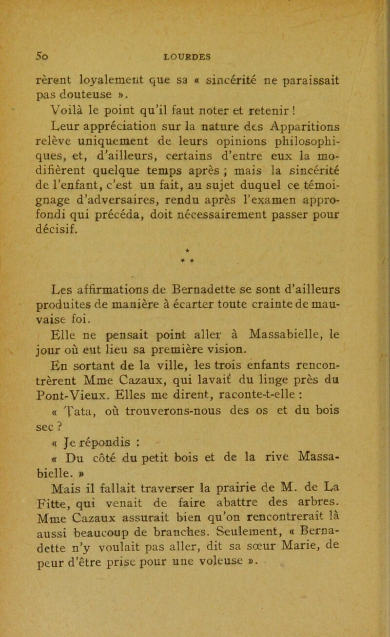 rèrent loyalement que sa « sincérité ne paraissait pas douteuse ». Voilà le point qu’il faut noter et retenir ! Leur appréciation sur la nature des Apparitions relève uniquement de leurs opinions philosophi- ques, et, d’ailleurs, certains d’entre eux la mo- difièrent quelque temps après ; mais la sincérité de l’enfant, c’est un fait, au sujet duquel ce témoi- gnage d’adversaires, rendu après l’examen appro- fondi qui précéda, doit nécessairement passer pour décisif. ★ * ♦ Les affirmations de Bernadette se sont d’ailleurs produites de manière à écarter toute crainte de mau- vaise foi. Elle ne pensait point aller à Massabielle, le jour où eut lieu sa première vision. En sortant de la ville, les trois enfants rencon- trèrent Mme Cazaux, qui lavaif du linge près du Pont-Vieux. Elles me dirent, raconte-t-elle : « Tata, où trouverons-nous des os et du bois sec ? « Je répondis : « Du côté du petit bois et de la rive Massa- bielle. » Mais il fallait traverser la prairie de M. de La Fitte, qui venait de faire abattre des arbres. Mme Cazaux assurait bien qu’on rencontrerait là aussi beaucoup de branches. Seulement, « Berna- dette n’y voulait pas aller, dit sa sœur Marie, de peur d’être prise pour une voleuse ».