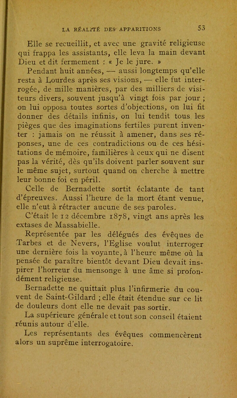 Elle se recueillit, et avec une gravité religieuse qui frappa les assistants, elle leva la main devant Dieu et dit fermement : « Je le jure. » Pendant huit années, — aussi longtemps qu’elle resta à Lourdes après ses visions, — elle fut inter- rogée, de mille manières, par des milliers de visi- teurs divers, souvent jusqu’à vingt fois par jour ; on lui opposa toutes sortes d’objections, on lui fit donner des détails infinis, on lui tendit tous les pièges que des imaginations fertiles purent inven- ter : jamais on ne réussit à amener, dans ses ré- ponses, une de ces contradictions ou de ces hési- tations de mémoire, familières à ceux qui ne disent pas la vérité, dès qu’ils doivent parler souvent sur le même sujet, surtout quand on cherche à mettre leur bonne foi en péril. Celle de Bernadette sortit éclatante de tant d’épreuves. Aussi l’heure de la mort étant venue, elle n’eut à rétracter aucune de ses paroles. C’était le 12 décembre 1878, vingt ans après les extases de Massabielle. Représentée par les délégués des évêques de Tarbes et de Nevers, l’Eglise voulut interroger une dernière fois la voyante, à l’heure même où la pensée de paraître bientôt devant Dieu devait ins- pirer l’horreur du mensonge à une âme si profon- dément religieuse. Bernadette ne quittait plus l’infirmerie du cou- vent de Saint-Gildard ; elle était étendue sur ce lit de douleurs dont elle ne devait pas sortir. La supérieure générale et tout son conseil étaient réunis autour d'elle. Les représentants des évêques commencèrent alors un suprême interrogatoire.