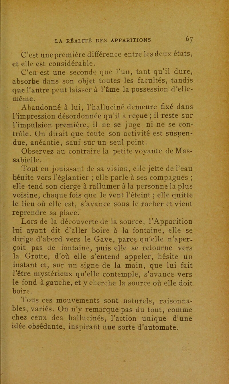 C'est une première différence entre les deux états, et elle est considérable. C’en est une seconde que l’un, tant qu’il dure, absorbe dans son objet toutes les facultés, tandis que l’autre peut laisser à l’âme la possession d’elle- même. Abandonné à lui, l’halluciné demeure fixé dans l’impression désordonnée qu'il a reçue ; il reste sur l’impulsion première, il ne se juge ni ne se con- trôle. ün dirait que toute son activité est suspen- due, anéantie, sauf sur un seul point. Observez au contraire la petite voyante deMas- sabielle. Tout en jouissant de sa vision, elle jette de l’eau bénite vers l’églantier ; elle parle à ses compagnes ; elle tend sou cierge à rallumer à la personne la plus voisine, chaque fois que le vent l’éteint ; elle quitte le lieu où elle est, s’avance sous le rocher et vient reprendre sa place. Lors de la découverte de la source, l’Apparition lui ayant dit d’aller boire à la fontaine, elle se dirige d’abord vers le Gave, parce qu’elle n’aper- çoit pas de fontaine, puis elle se retourne vers la Grotte, d’où elle s’entend appeler, hésite un instant et, sur un signe de la main, que lui fait l’être mystérieux qu’elle contemple, s’avance vers le fond à gauche, et y cherche la source où elle doit boire. Tous ces mouvements sont naturels, raisonna- bles, variés. On n’y remarque pas du tout, comme chez ceux des hallucinés, l’action unique d’une idée obsédante, inspirant une sorte d’automate.