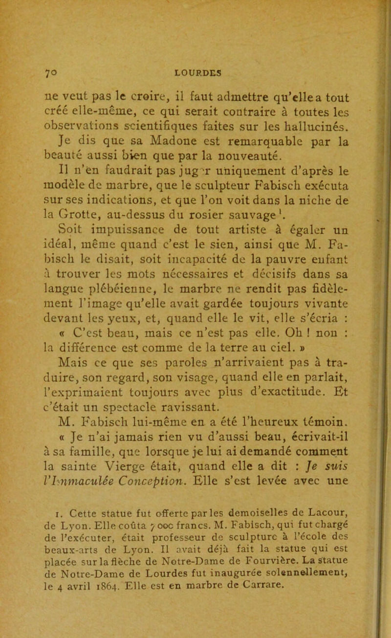 ne veut pas le croire, il faut admettre qu’elle a tout créé elle-même, ce qui serait contraire à toutes les observations scientifiques faites sur les hallucinés. Je dis que sa Madone est remarquable par la beauté aussi bien que par la nouveauté. Il n’en faudrait pas jug m uniquement d’après le modèle de marbre, que le sculpteur Fabisch exécuta sur ses indications, et que l’on voit dans la niche de la Grotte, au-dessus du rosier sauvage1. Soit impuissance de tout artiste à égaler un idéal, même quand c’est le sien, ainsi que M. Fa- bisch le disait, soit incapacité de la pauvre enfant :'i trouver les mots nécessaires et décisifs dans sa langue plébéienne, le marbre ne rendit pas fidèle- ment l’image qu’elle avait gardée toujours vivante devant les yeux, et, quand elle le vit, elle s’écria : « C’est beau, mais ce n’est pas elle. Oh ! non : la différence est comme de la terre au ciel. » Mais ce que ses paroles n’arrivaient pas à tra- duire, son regard, son visage, quand elle en parlait, l’exprimaient toujours avec plus d’exactitude. Et c’était un spectacle ravissant. M. Fabisch lui-même en a été l’heureux témoin. « Je n’ai jamais rien vu d’aussi beau, écrivait-il à sa famille, que lorsque je lui ai demandé comment la sainte Vierge était, quand elle a dit : Je suis VImmaculée Conception. Elle s’est levée avec une x. Cette statue fut offerte par les demoiselles de Lacour, de Lyon. Elle coûta 7 ooc francs. M. Fabisch, qui fut chargé de l’exccuter, était professeur de sculpture à l’école des beaux-arts de Lyon. Il avait déjà fait la statue qui est placée surlaflèche de Notre-Dame de Fourvière. La statue de Notre-Dame de Lourdes fut inaugurée solennellement, le 4 avril 1864. Elle est en marbre de Carrare.