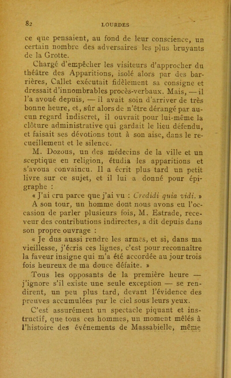 ce que pensaient, au fond de leur conscience, un certain nombre des adversaires les plus bruyants de la Grotte. Chargé d’empêcher les visiteurs d’approcher du théâtre des Apparitions, isolé alors par des bar- rières, Callet exécutait fidèlement sa consigne et dressait d’innombrables procès-verbaux. Mais, — il l’a avoué depuis, — il avait soin d’arriver de très bonne heure, et, sûr alors de n’être dérangé par au- cun regard indiscret, il ouvrait pour lui-même la clôture administrative qui gardait le lieu défendu, et faisait ses dévotions tout à son aise, dans le re- cueillement et le silence. M. Dozous, un des médecins de la ville et un sceptique en religion, étudia les apparitions et s’avoua convaincu. 11 a écrit plus tard un petit livre sur ce sujet, et il lui a donné pour épi- graphe : « J’ai cru parce que j’ai vu : Credidi quia ridi. » A son tour, un homme dont nous avons eu l’oc- casion de parler plusieurs fois, M. Estrade, rece- veur des contributions indirectes, a dit depuis dans son propre ouvrage : « Je dus aussi rendre les armes, et si, dans ma vieillesse, j’écris ces lignes, c’est pour reconnaître la faveur insigne qui m’a été accordée au jour trois fois heureux de ma douce défaite. » Tous les opposants de la première heure — j’ignore s’il existe une seule exception — se ren- dirent, un peu plus tard, devant l’évidence des preuves accumulées par le ciel sous leurs yeux. C’est assurément un spectacle piquant et ins- tructif, que tous ces hommes, un moment mêlés à l’histoire des événements de Massabielle, même