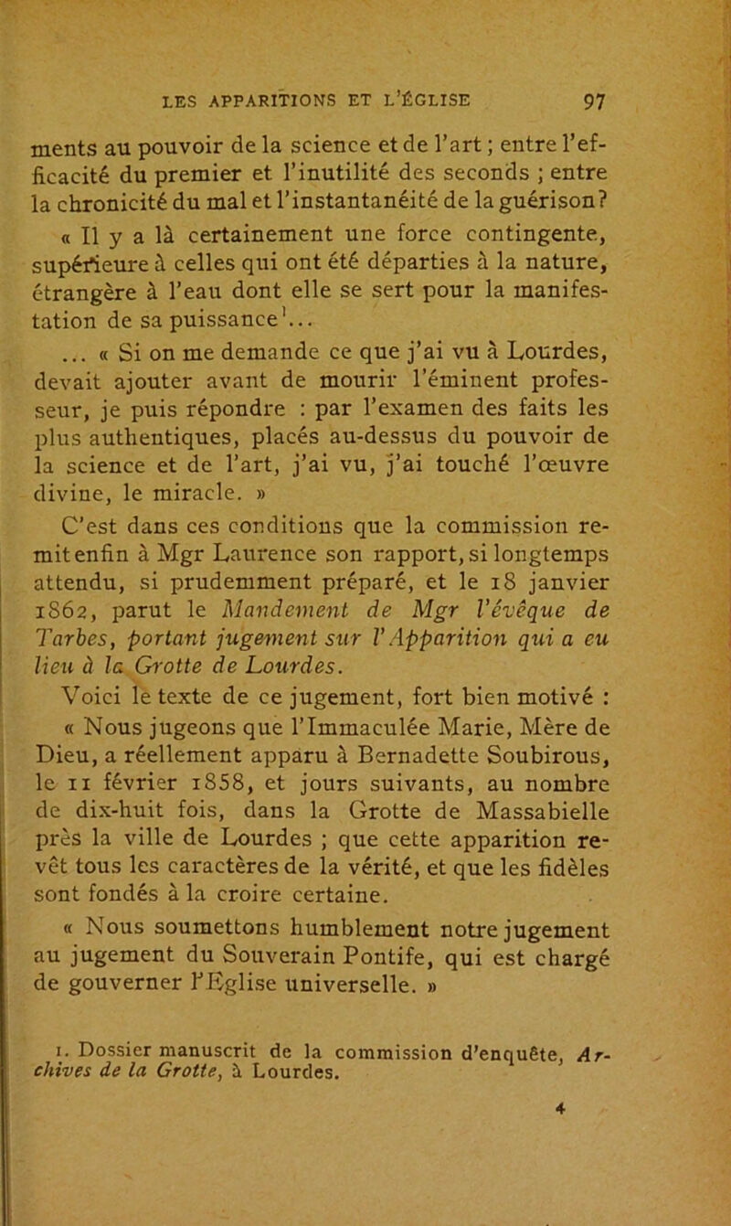 ments au pouvoir de la science et de l’art ; entre l’ef- ficacité du premier et l’inutilité des seconds ; entre la chronicité du mal et l’instantanéité de la guérison? « Il y a là certainement une force contingente, supérieure à celles qui ont été départies à la nature, étrangère à l’eau dont elle se sert pour la manifes- tation de sa puissance1... ... « Si on me demande ce que j’ai vu à Lourdes, devait ajouter avant de mourir l’éminent profes- seur, je puis répondre : par l’examen des faits les plus authentiques, placés au-dessus du pouvoir de la science et de l’art, j’ai vu, j’ai touché l’œuvre divine, le miracle. » C’est dans ces conditions que la commission re- mit enfin à Mgr Laurence son rapport, si longtemps attendu, si prudemment préparé, et le 18 janvier 1862, parut le Mandement de Mgr l’évêque de Tarbes, portant jugement sur V Apparition qui a eu lieu à la Grotte de Lourdes. Voici le texte de ce jugement, fort bien motivé : « Nous jugeons que l’immaculée Marie, Mère de Dieu, a réellement apparu à Bernadette Soubirous, le 11 février i858, et jours suivants, au nombre de dix-huit fois, dans la Grotte de Massabielle près la ville de Lourdes ; que cette apparition re- vêt tous les caractères de la vérité, et que les fidèles sont fondés à la croire certaine. « Nous soumettons humblement notre jugement au jugement du Souverain Pontife, qui est chargé de gouverner l’Eglise universelle. » 1. Dossier manuscrit de la commission d’enquête, Ar- chives de la Grotte, à Lourdes. 4