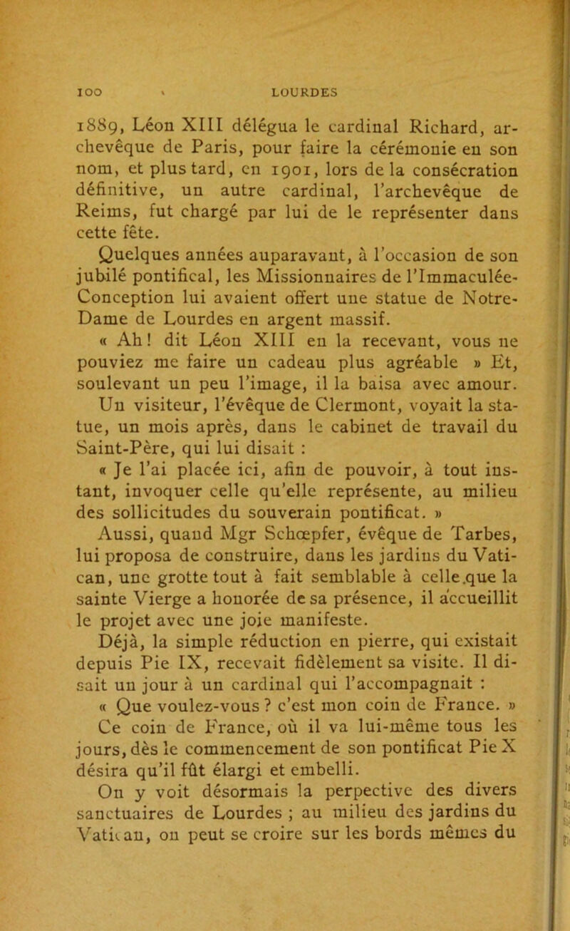 18S9, Léon XIII délégua le cardinal Richard, ar- chevêque de Paris, pour faire la cérémonie en son nom, et plus tard, en 1901, lors delà consécration définitive, un autre cardinal, l’archevêque de Reims, fut chargé par lui de le représenter dans cette fête. Quelques années auparavant, à l’occasion de son jubilé pontifical, les Missionnaires de l’Immaculée- Conception lui avaient offert une statue de Notre- Dame de Lourdes en argent massif. « Ah! dit Léon XIII en la recevant, vous 11e pouviez me faire un cadeau plus agréable » Et, soulevant un peu l’image, il la baisa avec amour. Un visiteur, l’évêque de Clermont, voyait la sta- tue, un mois après, dans le cabinet de travail du Saint-Père, qui lui disait : « Je l’ai placée ici, afin de pouvoir, à tout ins- tant, invoquer celle qu’elle représente, au milieu des sollicitudes du souverain pontificat. » Aussi, quand Mgr Schcepfer, évêque de Tarbes, lui proposa de construire, dans les jardins du Vati- can, une grotte tout à fait semblable à celle.que la sainte Vierge a honorée de sa présence, il accueillit le projet avec une joie manifeste. Déjà, la simple réduction en pierre, qui existait depuis Pie IX, recevait fidèlement sa visite. Il di- sait un jour à un cardinal qui l’accompagnait : « Que voulez-vous ? c’est mon coin de France. » Ce coin de France, où il va lui-même tous les jours, dès le commencement de son pontificat Pie X désira qu’il fût élargi et embelli. On y voit désormais la perpective des divers sanctuaires de Lourdes ; au milieu des jardins du Vatican, on peut se croire sur les bords mêmes du