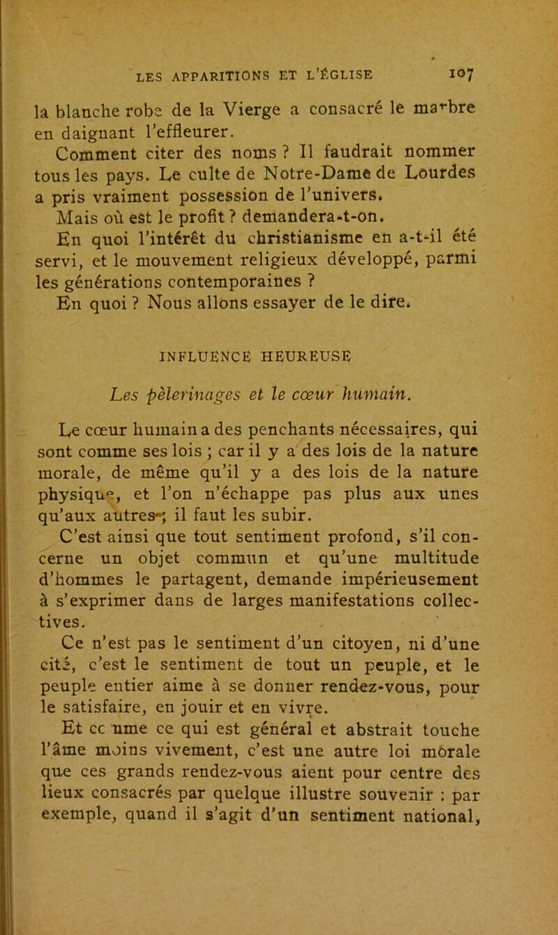 la blanche robe de la Vierge a consacré le marbre en daignant l’effleurer. Comment citer des noms ? Il faudrait nommer tous les pays. Le culte de Notre-Dame de Lourdes a pris vraiment possession de l’univers. Mais où est le profit? demandera-t-on. En quoi l’intérêt du christianisme en a-t-il été servi, et le mouvement religieux développé, parmi les générations contemporaines ? En quoi ? Nous allons essayer de le dire. INFLUENCE HEUREUSE Les pèlerinages et le cœur humain. Le cœur humain a des penchants nécessaires, qui sont comme ses lois ; car il y a des lois de la nature morale, de même qu’il y a des lois de la nature physique, et l’on n’échappe pas plus aux unes qu’aux autres*; il faut les subir. C’est ainsi que tout sentiment profond, s’il con- cerne un objet commun et qu’une multitude d’hommes le partagent, demande impérieusement à s’exprimer dans de larges manifestations collec- tives. Ce n’est pas le sentiment d’un citoyen, ni d’une cité, c’est le sentiment de tout un peuple, et le peuple entier aime à se donner rendez-vous, pour le satisfaire, en jouir et en vivre. Et cc urne ce qui est général et abstrait touche l’âme moins vivement, c’est une autre loi morale que ces grands rendez-vous aient pour centre des lieux consacrés par quelque illustre souvenir : par exemple, quand il s’agit d’un sentiment national.