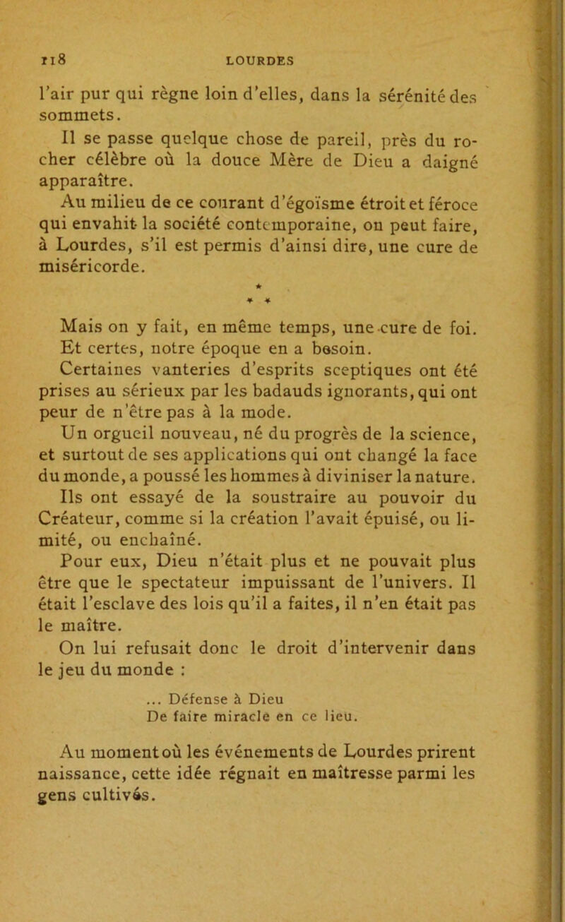 l’air pur qui règne loin d’elles, dans la sérénité des sommets. 11 se passe quelque chose de pareil, près du ro- cher célèbre où la douce Mère de Dieu a daigné apparaître. Au milieu de ce courant d’égoïsme étroit et féroce qui envahit- la société contemporaine, ou peut faire, à Lourdes, s’il est permis d’ainsi dire, une cure de miséricorde. Mais on y fait, en même temps, une cure de foi. Et certes, notre époque en a besoin. Certaines vanteries d’esprits sceptiques ont été prises au sérieux par les badauds ignorants, qui ont peur de n'être pas à la mode. Un orgueil nouveau, né du progrès de la science, et surtout de ses applications qui ont changé la face du monde, a poussé les hommes à diviniser la nature. Ils ont essayé de la soustraire au pouvoir du Créateur, comme si la création l’avait épuisé, ou li- mité, ou enchaîné. Pour eux, Dieu n’était plus et ne pouvait plus être que le spectateur impuissant de l’univers. Il était l’esclave des lois qu’il a faites, il n’en était pas le maître. On lui refusait donc le droit d’intervenir dans le jeu du monde : ... Défense à Dieu De faire miracle en ce lieu. Au moment où les événements de Lourdes prirent naissance, cette idée régnait en maîtresse parmi les gens cultivés.