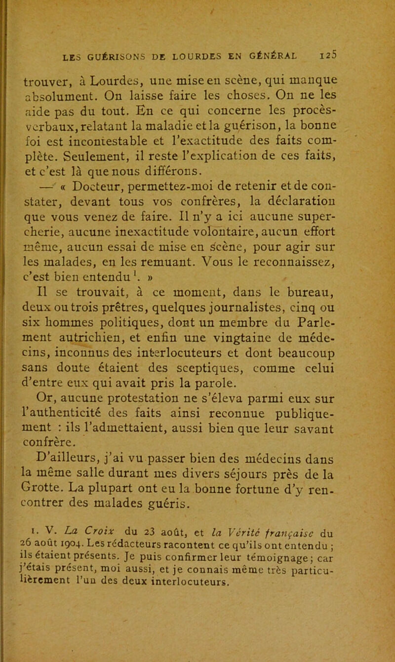 trouver, à Lourdes, uue mise en scène, qui manque absolument. On laisse faire les choses. On ne les aide pas du tout. En ce qui concerne les procès- verbaux, relatant la maladie et la guérison, la bonne foi est incontestable et l’exactitude des faits com- plète. Seulement, il reste l’explication de ces faits, et c’est là que nous différons. — « Docteur, permettez-moi de retenir et de con- stater, devant tous vos confrères, la déclaration que vous venez de faire. Il n’y a ici aucune super- cherie, aucune inexactitude volontaire, aucun effort même, aucun essai de mise en scène, pour agir sur les malades, en les remuant. Vous le reconnaissez, c’est bien entendu '. » Il se trouvait, à ce moment, dans le bureau, deux ou trois prêtres, quelques journalistes, cinq ou six hommes politiques, dont un membre du Parle- ment autrichien, et enfin une vingtaine de méde- cins, inconnus des interlocuteurs et dont beaucoup sans doute étaient des sceptiques, comme celui d’entre eux qui avait pris la parole. Or, aucune protestation ne s’éleva parmi eux sur l’authenticité des faits ainsi reconnue publique- ment : ils l’admettaient, aussi bien que leur savant confrère. D’ailleurs, j’ai vu passer bien des médecins dans la même salle durant mes divers séjours près de la Grotte. La plupart ont eu la bonne fortune d’y ren- contrer des malades guéris. i. V. La Croix du 23 août, et la Vérité française du 26 août 1904. Les rédacteurs racontent ce qu’ils ont entendu ; ils étaient présents. Je puis confirmer leur témoignage; car j’étais présent, moi aussi, et je connais même très particu- lièrement l’un des deux interlocuteurs.