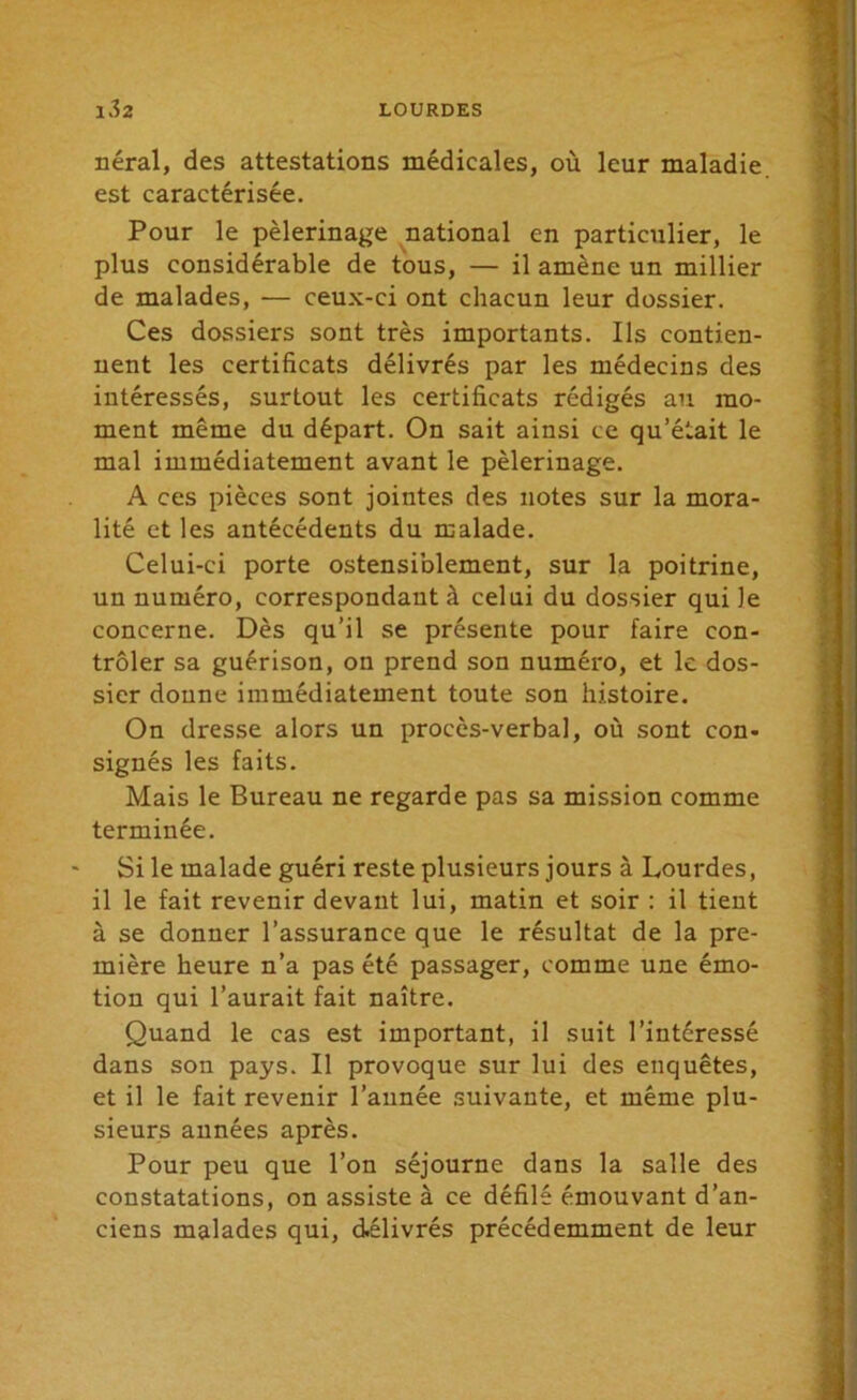 néral, des attestations médicales, où leur maladie est caractérisée. Pour le pèlerinage national en particulier, le plus considérable de tous, — il amène un millier de malades, — ceux-ci ont chacun leur dossier. Ces dossiers sont très importants. Ils contien- nent les certificats délivrés par les médecins des intéressés, surtout les certificats rédigés au mo- ment même du départ. On sait ainsi ce qu’était le mal immédiatement avant le pèlerinage. A ces pièces sont jointes des notes sur la mora- lité et les antécédents du malade. Celui-ci porte ostensiblement, sur la poitrine, un numéro, correspondant à celui du dossier qui le concerne. Dès qu’il se présente pour faire con- trôler sa guérison, on prend son numéro, et le dos- sier donne immédiatement toute son histoire. On dresse alors un procès-verbal, où sont con- signés les faits. Mais le Bureau ne regarde pas sa mission comme terminée. Si le malade guéri reste plusieurs jours à Lourdes, il le fait revenir devant lui, matin et soir : il tient à se donner l’assurance que le résultat de la pre- mière heure n’a pas été passager, comme une émo- tion qui l’aurait fait naître. Quand le cas est important, il suit l’intéressé dans son pays. Il provoque sur lui des enquêtes, et il le fait revenir l’année suivante, et même plu- sieurs années après. Pour peu que l’on séjourne dans la salle des constatations, on assiste à ce défilé émouvant d’an- ciens malades qui, délivrés précédemment de leur