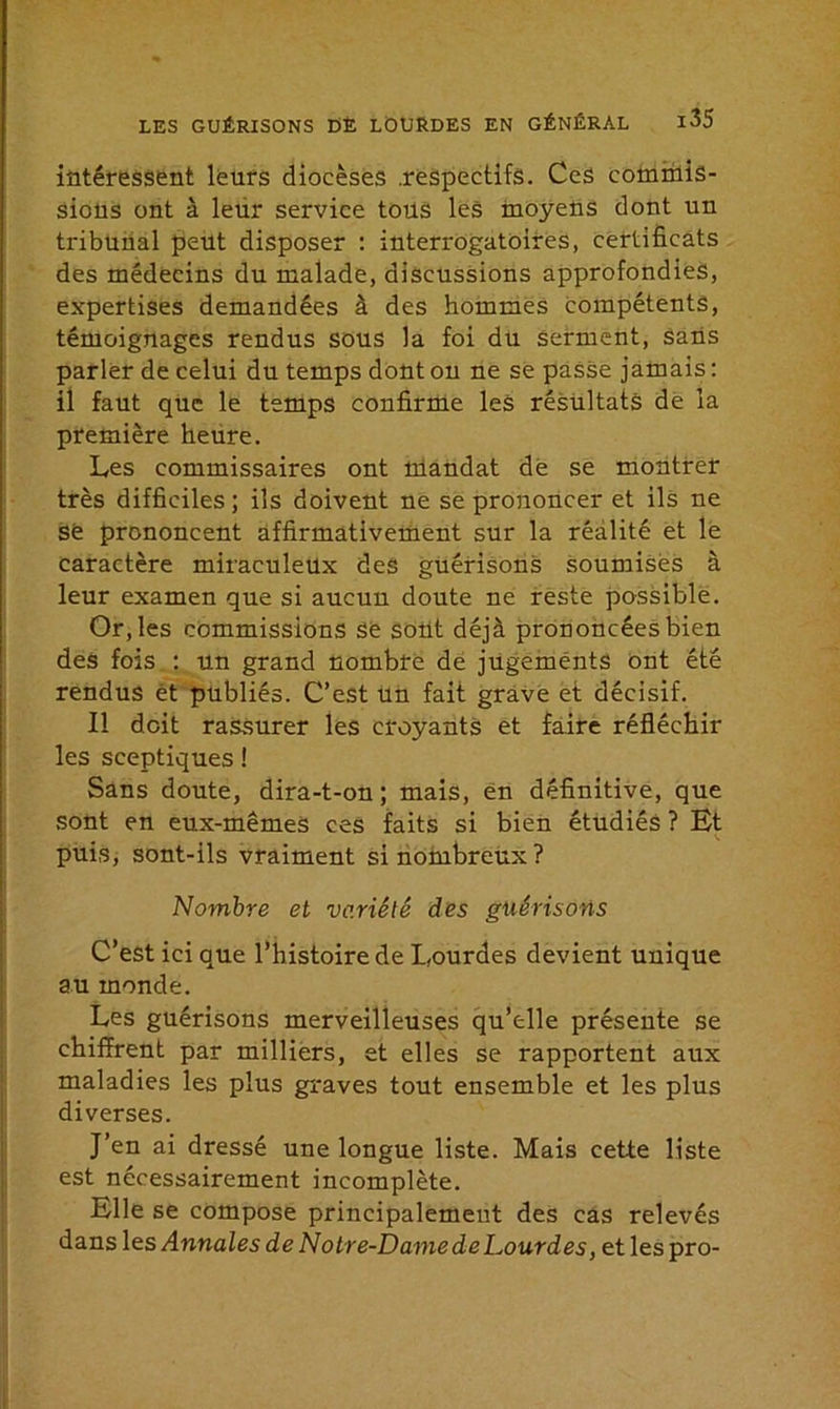 intéressent leurs diocèses .respectifs. Ces commis- sions ont à leur service tons les moyens dont un tribunal peut disposer : interrogatoires, certificats des médecins du malade, discussions approfondies, expertises demandées à des hommes compétents, témoignages rendus sous la foi du serment, sans parler de celui du temps dont on ne se passe jamais : il faut que le temps confirme les résultats de la première heure. Les commissaires ont mandat de se montrer très difficiles ; ils doivent ne se prononcer et ils ne së prononcent affirmativement sur la réalité et le caractère miraculeux des guérisons soumises à leur examen que si aucun doute ne reste possible. Or, les commissions se sont déjà prononcées bien des fois : un grand nombre de jugements ont été rendus ét publiés. C’est un fait grave et décisif. Il doit rassurer les croyants et faire réfléchir les sceptiques ! Sans doute, dira-t-on ; mais, en définitive, que sont en eux-mêmes ces faits si bien étudiés ? Et puis, sont-ils vraiment si nombreux? Nombre et variété des guérisons C’est ici que l’histoire de Lourdes devient unique au monde. Les guérisons merveilleuses qu’elle présente se chiffrent par milliers, et elles se rapportent aux maladies les plus graves tout ensemble et les plus diverses. J’en ai dressé une longue liste. Mais cette liste est nécessairement incomplète. Elle se compose principalement des cas relevés dans les Annales de Notre-Dame de Lourdes, et les pro-