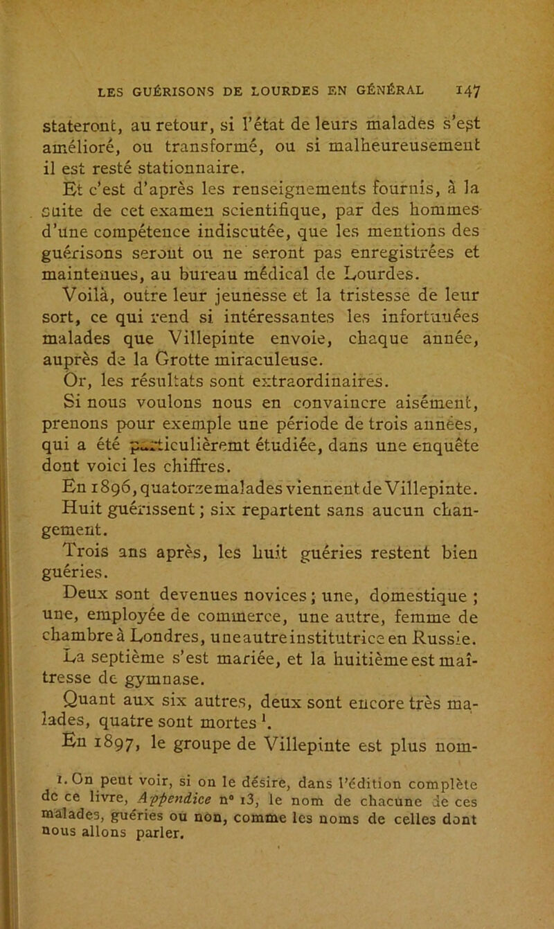 stateront, au retour, si l’état de leurs malades s’e^t amélioré, ou transformé, ou si malheureusement il est resté stationnaire. Et c’est d’après les renseignements fournis, à la cuite de cet examen scientifique, par des hommes d’une compétence indiscutée, que les mentions des guérisons seront ou ne seront pas enregistrées et maintenues, au bureau médical de Lourdes. Voilà, outre leur jeunesse et la tristesse de leur sort, ce qui rend si intéressantes les infortunées malades que Villepinte envoie, chaque année, auprès de la Grotte miraculeuse. Or, les résultats sont extraordinaires. Si nous voulons nous en convaincre aisément, prenons pour exemple une période de trois années, qui a été p^rticulièremt étudiée, dans une enquête dont voici les chiffres. En iSqôjquatoraemalades viennentde Villepinte. Huit guérissent ; six repartent sans aucun chan- gement. Trois ans après, les huit guéries restent bien guéries. Deux sont devenues novices ; une, domestique ; une, employée de commerce, une autre, femme de chambre à Londres, uneautreinstitutriceen Russie. La septième s’est mariée, et la huitième est maî- tresse de gymnase. Quant aux six autres, deux sont encore très ma- lades, quatre sont mortes h En 1897, Ie groupe de Villepinte est plus nom- i. On peut voir, si on le désire, dans l’édition complète de ce livre, Appendice n° i3, le nom de chacune de ces malades, guéries ou non, comme les noms de celles dont nous allons parler.