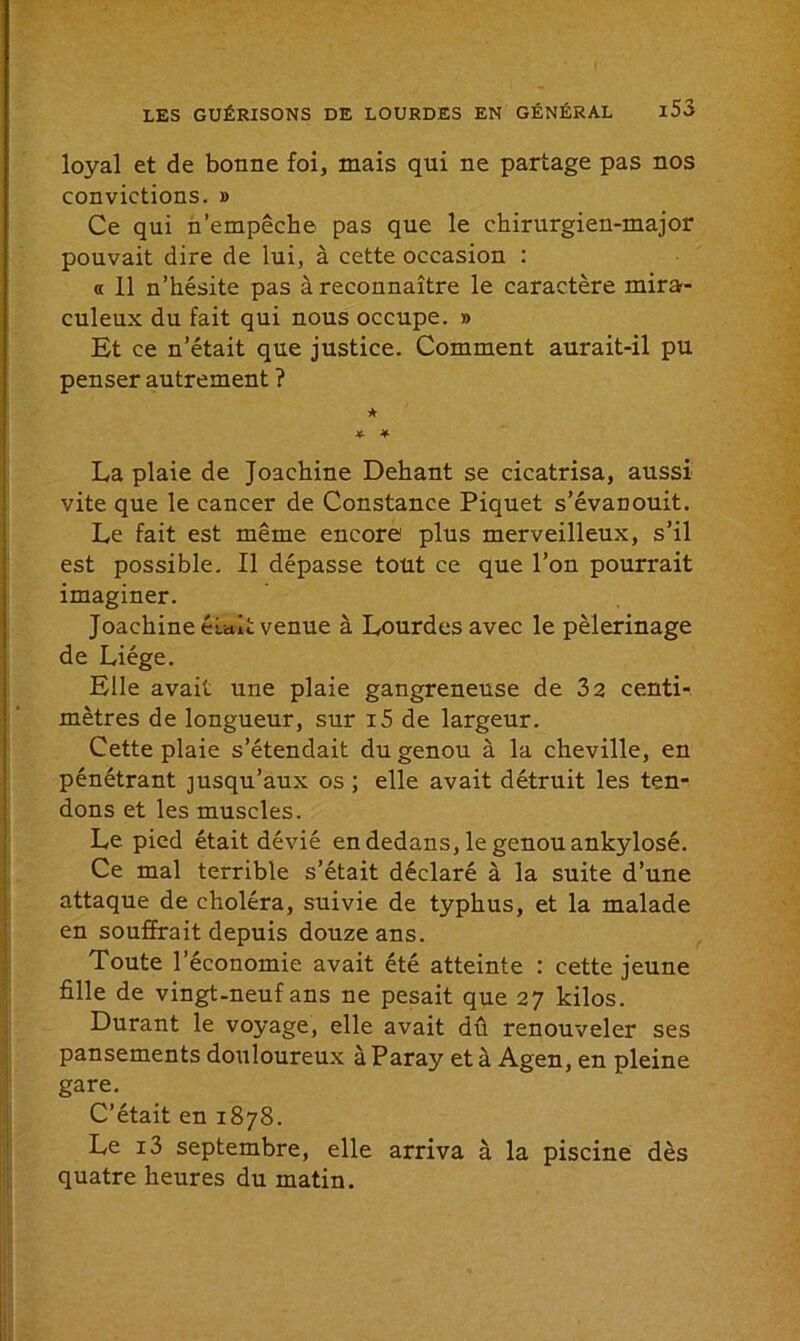 loyal et de bonne foi, mais qui ne partage pas nos convictions. » Ce qui n’empêche pas que le chirurgien-major pouvait dire de lui, à cette occasion : « 11 n’hésite pas à reconnaître le caractère mira- culeux du fait qui nous occupe. » Et ce n’était que justice. Comment aurait-il pu penser autrement ? * * * La plaie de Joachine Dehant se cicatrisa, aussi vite que le cancer de Constance Piquet s’évanouit. Le fait est même encore plus merveilleux, s’il est possible. Il dépasse tout ce que l’on pourrait imaginer. Joachine était venue à Lourdes avec le pèlerinage de Liège. Elle avait une plaie gangreneuse de 32 centi- mètres de longueur, sur i5 de largeur. Cette plaie s’étendait du genou à la cheville, en pénétrant jusqu’aux os ; elle avait détruit les ten- dons et les muscles. Le pied était dévié en dedans, le genou ankylosé. Ce mal terrible s’était déclaré à la suite d’une attaque de choléra, suivie de typhus, et la malade en souffrait depuis douze ans. Toute l’économie avait été atteinte : cette jeune fille de vingt-neuf ans ne pesait que 27 kilos. Durant le voyage, elle avait dû renouveler ses pansements douloureux à Paray et à Agen, en pleine gare. C’était en 1878. Le i3 septembre, elle arriva à la piscine dès quatre heures du matin.