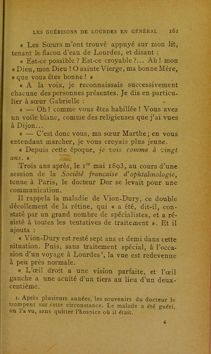 « Les Sœurs m’ont trouvé appuyé sur mon lit, tenant le flacon d’eau de Lourdes, et disant : « Est-ce possible ? Est-ce croyable ?... Ah ! mon « Dieu, mon Dieu ! O sainte Vierge, ma bonne Mère, « que vous êtes bonne ! » « A la voix, je reconnaissais successivement chacune des personnes présentes. Je dis en particu- lier à sœur Gabrielle : « — Oh ! comme vous êtes habillée ! Vous avez un voile blanc, comme des religieuses que j’ai vues à Dijon... « — C’est donc vous, ma sœur Marthe; en vous entendant marcher, je vous croyais plus jeune. « Depuis cette époque, je vois comme à vingt ans. » Trois ans après, le Ier mai i8g3, au cours d’une session de la Société française d’ophtalmologie, tenue à Paris, le docteur Dor se levait pour une communication. 11 rappela la maladie de Vion-Dury, ce double décollement de la rétine, qui « a été, dit-il, con- staté par un grand nombre de spécialistes, et a ré- sisté à toutes les tentatives de traitement ». Et il ajouta : « Vion-Dury est resté sept ans et demi dans cette situation. Puis, sans traitement spécial, à l’occa- sion d’un voyage à Lourdes1, la vue est redevenue à peu près normale. « L’œil droit a une vision parfaite, et l’œil gauche a une acuité d’un tiers au lieu d’un deux- centième. i. Après plusieurs années, les souvenirs du docteur le trompent sur cette circonstance. Le malade a été guéri, on l’a vu, sans quitter l’hosoice où il était.