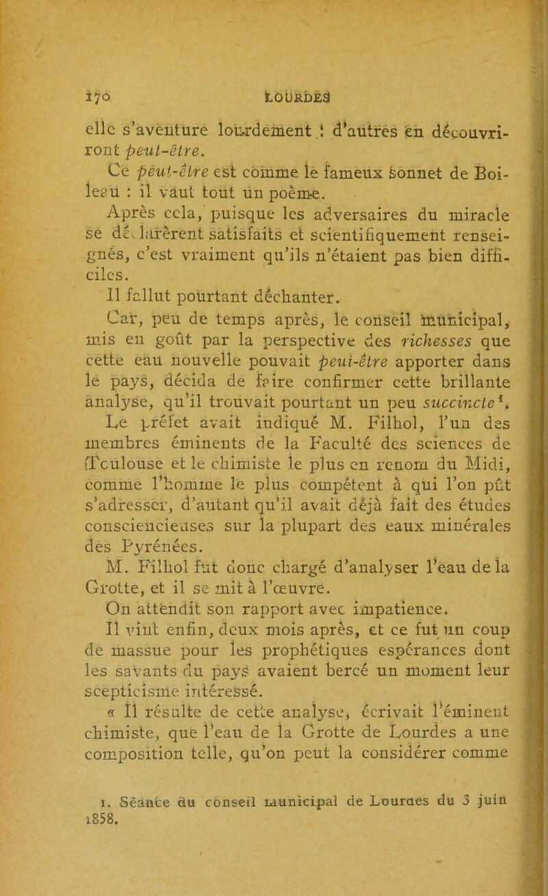 i76 LOURDES elle s’aventure lourdement ,! d’autres en découvri- ront peut-être. Ce peut-être est comme le fameux feonnet de Boi- leau : il vaut tout un poèm-e. Après cela, puisque les adversaires du miracle se déclarèrent satisfaits et scientifiquement rensei- gnés, c’est vraiment qu’ils n’étaient pas bien diffi- ciles. Il fallut pourtant déchanter. Car, peu de temps après, le conseil municipal, mis en goût par la perspective des richesses que cette eau nouvelle pouvait peut-être apporter dans le pays, décida de faire confirmer cette brillante analyse, qu’il trouvait pourtant un peu succincteL Le préfet avait indiqué M. Filhol, l’un des membres éminents de la Faculté des sciences de tTculouse et le chimiste le plus en renom du Midi, comme l’homme le plus compétent à qui l’on pût s’adresser, d’autant qu’il avait déjà fait des études consciencieuses sur la plupart des eaux minérales des Pyrénées. M. Filhol fut donc, chargé d’analyser l’eau delà Grotte, et il se mit à l’œuvre. On attendit son rapport avec impatience. Il vint enfin, deux mois après, et ce fut un coup de massue pour les prophétiques espérances dont les savants du pays avaient bercé un moment leur scepticisme intéressé. « Il résulte de cette analyse, écrivait l’éminent chimiste, que l’eau de la Grotte de Lourdes a une composition telle, qu’on peut la considérer comme i. Séante du conseil municipal de Lourdes du 3 juin i858.