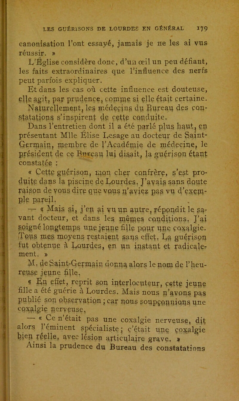 canonisation l’ont essayé, jamais je ne les ai vus réussir, i> L’Église considère donc, d’un oeil un peu défiant, les faits extraordinaires que l’influence des nerfs peut parfois expliquer. Et dans les cas où cette influence est douteuse, e]fe agit, pap prudence, conque si elle était certaine. Naturellement, les médecins du Bureau des con- statations s'inspirent de cette conduite. Dans l’entretien dont il a été parlé plus haut, en présentant Mlle Elise Lesage au docteur de Saint- Germain, membre de l’Académie de médecine, le président de ce Bureau lu; disait, la guérison étant constatée : « Cette guérison, rqpn cher confrère, s’est pro- duite dans la piscine de Lourdes, J’avais sans dpute raison de vous dire que vous q’aviez pas vu d’exem- ple pareil. — « Mais sL j’ep a; vu un autre, répondit le sa- vant docteur, et dans les mêmes conditions. J’ai Soigné longtemps upe jeune fille pour flue coxalgie. Tous mes moyens restaient sans effet, La guérison fut obtenue à Lourdes, en un instant et radicale,- ment. » M. deSajnt-Qermain donna alors le nom de l’heu- reuse jeune fille. « En effet, reprit son interlocuteur, ç«?tte jeune fille a ete guérie a Lourdes. Mais nous n'avons pas publie son observation ; car nous soupçonnions une coxalgie nerveuse, « Ce n était pas une coxalgie nerveuse, dit alors 1 eminent spécialiste' c’était une coxalgie bfen reelîe, avec lésion articulaire grave, a Ainsi la prudence du Bureau des constatations