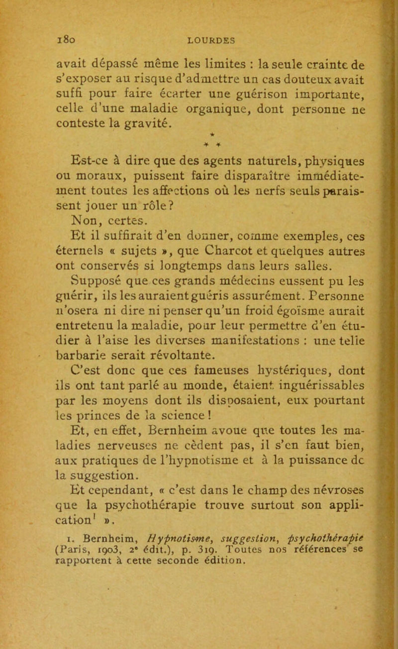 avait dépassé même les limites : la seule crainte de s’exposer au risque d’admettre un cas douteux avait suffi pour faire écarter une guérison importante, celle d’une maladie organique, dont personne ne conteste la gravité. Est-ce à dire que des agents naturels, physiques ou moraux, puissent faire disparaître immédiate- ment toutes les affections où les nerfs seuls parais- sent jouer un rôle? Non, certes. Et il suffirait d’en donner, comme exemples, ces éternels « sujets », que Charcot et quelques autres ont conservés si longtemps dans leurs salles. Supposé que ces grands médecins eussent pu les guérir, ils les auraientguéris assurément. Personne n’osera ni dire ni penser qu’un froid égoïsme aurait entretenu la maladie, pour leur permettre d’en étu- dier à l’aise les diverses manifestations : une telie barbarie serait révoltante. C’est donc que ces fameuses hystériques, dont ils ont tant parlé au monde, étaient, inguérissables par les moyens dont ils disposaient, eux pourtant les princes de la science ! Et, en effet, Bernheim avoue que toutes les ma- ladies nerveuses ne cèdent pas, il s’en faut bien, aux pratiques de l’hypnotisme et à la puissance de la suggestion. Et cependant, a c’est dans le champ des névroses que la psychothérapie trouve surtout son appli- cation1 ». i. Bernheim, Hypnotisme, suggestion, psychothérapie (Paris, iç)o3, 2* édit.), p. 319. Toutes nos références se rapportent à cette seconde édition.