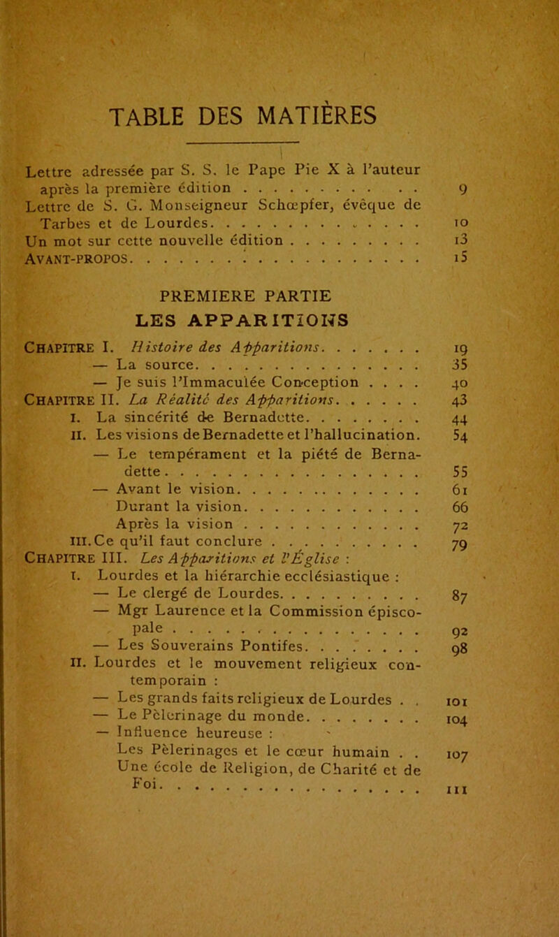 TABLE DES MATIERES l Lettre adressée par S. S. le Pape Pie X à l’auteur après la première édition 9 Lettre de S. G. Monseigneur Schœpfer, évêque de Tarbes et de Lourdes 10 Un mot sur cette nouvelle édition i3 Avant-propos 1 i5 PREMIERE PARTIE LES APPARITIONS CHAPITRE I. Histoire des Apparitions îg — La source 35 — Je suis l’immaculée Conception .... 40 CHAPITRE II. La Réalité des Apparitions 43 I. La sincérité de Bernadette 44 II. Les visions de Bernadette et l’hallucination. 54 — Le tempérament et la piété de Berna- dette 55 — Avant le vision 61 Durant la vision 66 Après la vision 72 III. Ce qu’il faut conclure 79 CHAPITRE III. Les Apparitions et l'Église : I. Lourdes et la hiérarchie ecclésiastique : — Le clergé de Lourdes 87 — Mgr Laurence et la Commission épisco- pale , Q2 — Les Souverains Pontifes q8 II. Lourdes et le mouvement religieux con- temporain : — Les grands faits religieux de Lourdes . . 101 — Le Pèlerinage du monde 104 — Influence heureuse : Les Pèlerinages et le cœur humain . . 107 Une école de Religion, de Charité et de Foi m