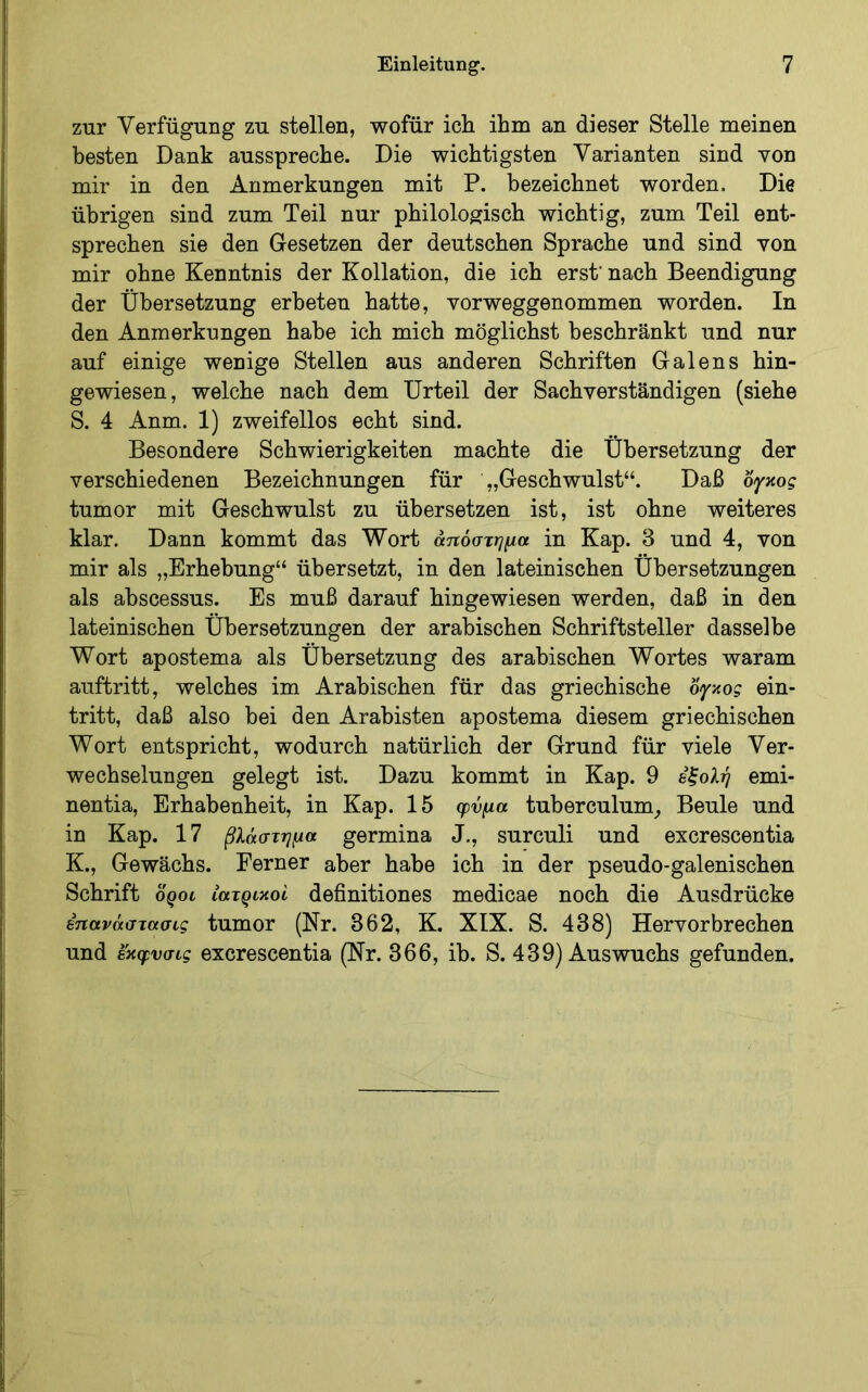 zur Verfügung zu stellen, wofür ich ihm an dieser Stelle meinen besten Dank ausspreche. Die wichtigsten Varianten sind von mir in den Anmerkungen mit P. bezeichnet worden. Die übrigen sind zum Teil nur philologisch wichtig, zum Teil ent- sprechen sie den Gesetzen der deutschen Sprache und sind von mir ohne Kenntnis der Kollation, die ich erst' nach Beendigung der Übersetzung erbeten hatte, vorweggenommen worden. In den Anmerkungen habe ich mich möglichst beschränkt und nur auf einige wenige Stellen aus anderen Schriften Galens hin- gewiesen, welche nach dem Urteil der Sachverständigen (siehe S. 4 Anm. 1) zweifellos echt sind. Besondere Schwierigkeiten machte die Übersetzung der verschiedenen Bezeichnungen für „Geschwulst“. Daß όγκος tumor mit Geschwulst zu übersetzen ist, ist ohne weiteres klar. Dann kommt das Wort άτιόστημα in Kap. 3 und 4, von mir als „Erhebung“ übersetzt, in den lateinischen Übersetzungen als abscessus. Es muß darauf hingewiesen werden, daß in den lateinischen Übersetzungen der arabischen Schriftsteller dasselbe Wort apostema als Übersetzung des arabischen Wortes waram auftritt, welches im Arabischen für das griechische όγκος ein- tritt, daß also bei den Arabisten apostema diesem griechischen Wort entspricht, wodurch natürlich der Grund für viele Ver- wechselungen gelegt ist. Dazu kommt in Kap. 9 έξολή emi- nentia, Erhabenheit, in Kap. 15 φνμα tuberculum_, Beule und in Kap. 17 βλάστημα germina J., surculi und excrescentia K., Gewächs. Ferner aber habe ich in der pseudo-galenischen Schrift oQoi ιατρικοί definitiones medicae noch die Ausdrücke επανάστασις tumor (Nr. 362, K. XIX. S. 438) Hervorbrechen und εκφνσις excrescentia (Nr. 366, ib. S. 439) Auswuchs gefunden.