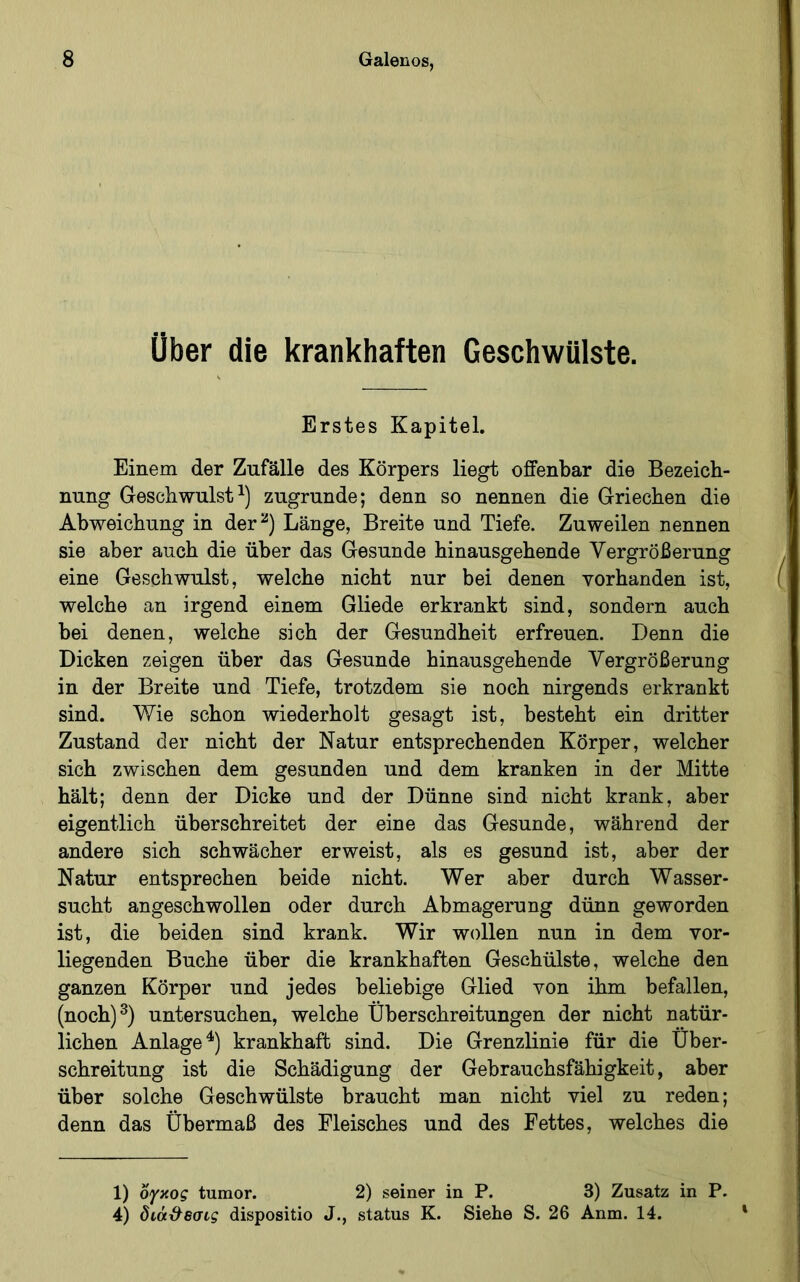 Über die krankhaften Geschwülste. Erstes Kapitel. Einem der Zufälle des Körpers liegt offenbar die Bezeich- nung Geschwulst^) zugrunde; denn so nennen die Griechen die Abweichung in der^) Länge, Breite und Tiefe. Zuweilen nennen sie aber auch die über das Gesunde hinausgehende Vergrößerung eine Geschwulst, welche nicht nur bei denen vorhanden ist, welche an irgend einem Gliede erkrankt sind, sondern auch bei denen, welche sich der Gesundheit erfreuen. Denn die Dicken zeigen über das Gesunde hinausgehende Vergrößerung in der Breite und Tiefe, trotzdem sie noch nirgends erkrankt sind. Wie schon wiederholt gesagt ist, besteht ein dritter Zustand der nicht der Natur entsprechenden Körper, welcher sich zwischen dem gesunden und dem kranken in der Mitte hält; denn der Dicke und der Dünne sind nicht krank, aber eigentlich überschreitet der eine das Gesunde, während der andere sich schwächer erweist, als es gesund ist, aber der Natur entsprechen beide nicht. Wer aber durch Wasser- sucht angeschwollen oder durch Abmagerung dünn geworden ist, die beiden sind krank. Wir wollen nun in dem vor- liegenden Buche über die krankhaften Gesehülste, welche den ganzen Körper und jedes beliebige Glied von ihm befallen, (noch)^) untersuchen, welche Überschreitungen der nicht natür- lichen Anlage^) krankhaft sind. Die Grenzlinie für die Über- schreitung ist die Schädigung der Gebrauchsfähigkeit, aber über solche Geschwülste braucht man nicht viel zu reden; denn das Übermaß des Fleisches und des Fettes, welches die 1) ογκος tumor. 2) seiner in P. 3) Zusatz in P. 4) διάϋ^Βσις dispositio J., status K. Siehe S. 26 Anm. 14.