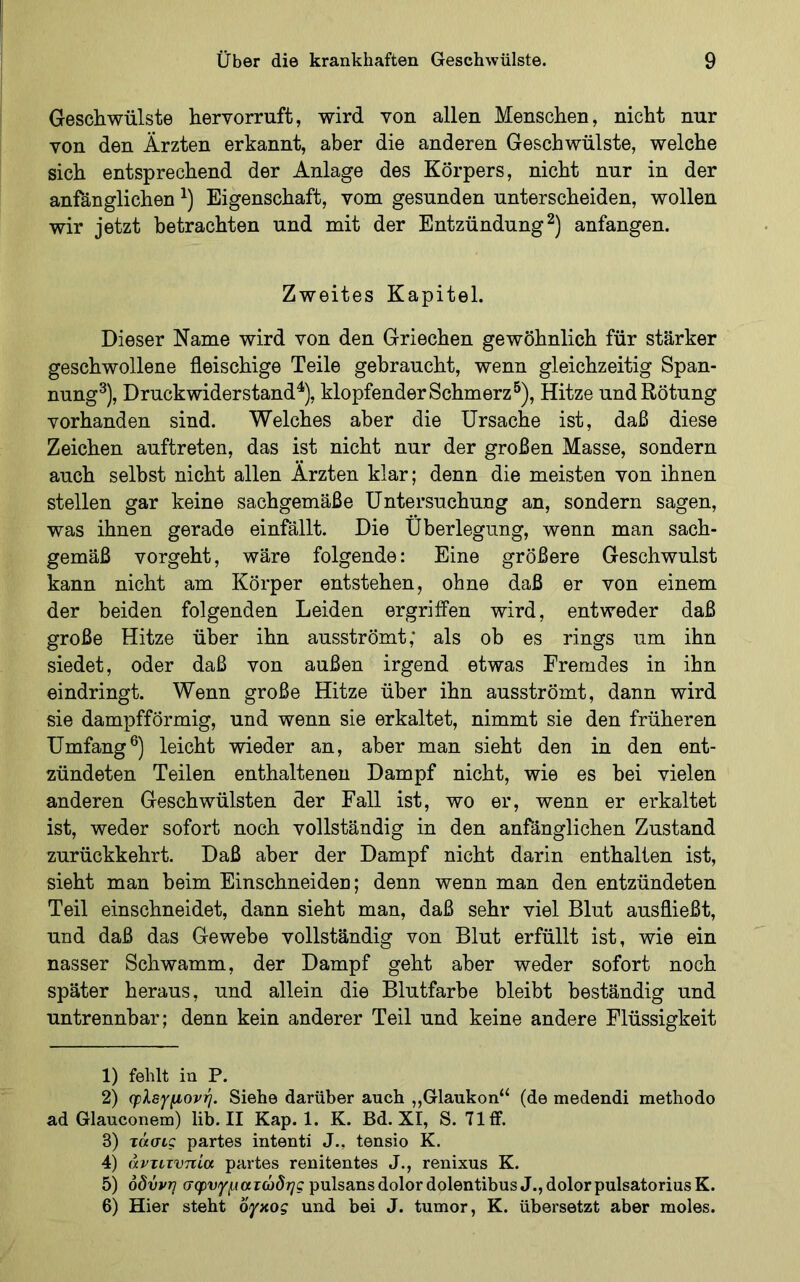 Geschwülste hervorruft, wird von allen Menschen, nicht nur von den Ärzten erkannt, aber die anderen Geschwülste, welche sich entsprechend der Anlage des Körpers, nicht nur in der anfänglichen Eigenschaft, vom gesunden unterscheiden, wollen wir jetzt betrachten und mit der Entzündung^) anfangen. Zweites Kapitel. Dieser Name wird von den Griechen gewöhnlich für stärker geschwollene fleischige Teile gebraucht, wenn gleichzeitig Span- nung^), Druckwider stand^), klopfender Schmerz^), Hitze und Rötung vorhanden sind. Welches aber die Ursache ist, daß diese Zeichen auftreten, das ist nicht nur der großen Masse, sondern auch seihst nicht allen Ärzten klar; denn die meisten von ihnen stellen gar keine sachgemäße Untersuchung an, sondern sagen, was ihnen gerade einfällt. Die Überlegung, wenn man sach- gemäß vorgeht, wäre folgende: Eine größere Geschwulst kann nicht am Körper entstehen, ohne daß er von einem der beiden folgenden Leiden ergriffen wird, entweder daß große Hitze über ihn ausströmt; als ob es rings um ihn siedet, oder daß von außen irgend etwas Fremdes in ihn eindringt. Wenn große Hitze über ihn ausströmt, dann wird sie dampfförmig, und wenn sie erkaltet, nimmt sie den früheren Umfang®) leicht wieder an, aber man sieht den in den ent- zündeten Teilen enthaltenen Dampf nicht, wie es hei vielen anderen Geschwülsten der Fall ist, wo er, wenn er erkaltet ist, weder sofort noch vollständig in den anfänglichen Zustand zurückkehrt. Daß aber der Dampf nicht darin enthalten ist, sieht man heim Einschneiden; denn wenn man den entzündeten Teil einschneidet, dann sieht man, daß sehr viel Blut ausfließt, und daß das Gewebe vollständig von Blut erfüllt ist, wie ein nasser Schwamm, der Dampf geht aber weder sofort noch später heraus, und allein die Blutfarbe bleibt beständig und untrennbar; denn kein anderer Teil und keine andere Flüssigkeit 1) fehlt iu P. 2) φλεγμονή. Siehe darüber auch „Glaukon“ (de medendi methodo ad Glauconem) lib. II Kap. 1. K. Bd. XI, S. 71 ff. 3) τάσις partes intenti J., tensio K. 4) άντιτνπία partes renitentes J., renixus K. 5) οδύνη σφυγματώδης pulsans dolor dolentibusJ., dolor pulsatoriusK. 6) Hier steht δγαος und bei J. tumor, K. übersetzt aber moles.