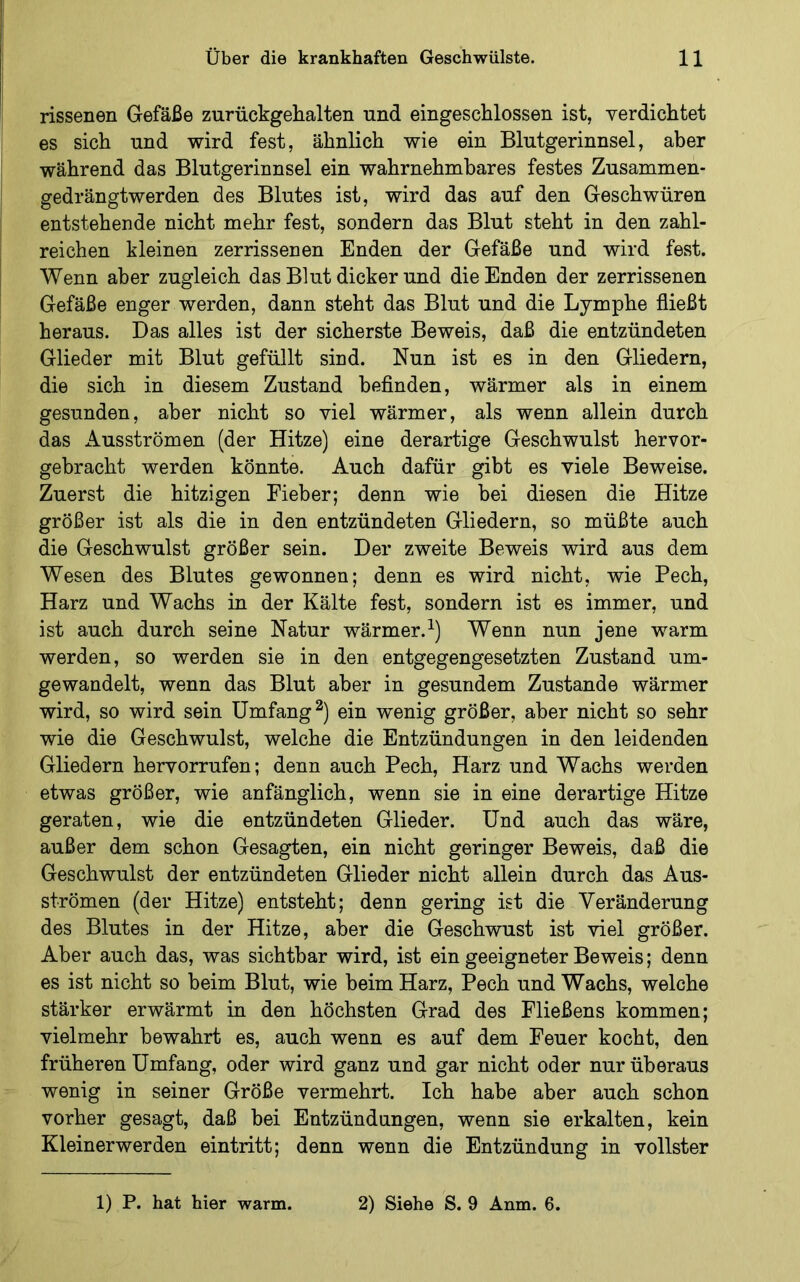 rissenen Gefäße zurückgehalten und eingeschlossen ist, verdichtet es sich und wird fest, ähnlich wie ein Blutgerinnsel, aber während das Blutgerinnsel ein wahrnehmbares festes Zusammen- gedrängtwerden des Blutes ist, wird das auf den Geschwüren entstehende nicht mehr fest, sondern das Blut steht in den zahl- reichen kleinen zerrissenen Enden der Gefäße und wird fest. Wenn aber zugleich das Blut dicker und die Enden der zerrissenen Gefäße enger werden, dann steht das Blut und die Lymphe fließt heraus. Das alles ist der sicherste Beweis, daß die entzündeten Glieder mit Blut gefüllt smd. Nun ist es in den Gliedern, die sich in diesem Zustand befinden, wärmer als in einem gesunden, aber nicht so viel wärmer, als wenn allein durch das Ausströmen (der Hitze) eine derartige Geschwulst hervor- gebracht werden könnte. Auch dafür gibt es viele Beweise. Zuerst die hitzigen Fieber; denn wie bei diesen die Hitze größer ist als die in den entzündeten Gliedern, so müßte auch die Geschwulst größer sein. Der zweite Beweis wird aus dem Wesen des Blutes gewonnen; denn es wird nicht, wie Pech, Harz und Wachs in der Kälte fest, sondern ist es immer, und ist auch durch seine Natur wärmer.^) Wenn nun jene warm werden, so werden sie in den entgegengesetzten Zustand um- gewandelt, wenn das Blut aber in gesundem Zustande wärmer wird, so wird sein Umfangt) ein wenig größer, aber nicht so sehr wie die Geschwulst, welche die Entzündungen in den leidenden Gliedern hervorrufen; denn auch Pech, Harz und Wachs werden etwas größer, wie anfänglich, wenn sie in eine derartige Hitze geraten, wie die entzündeten Glieder. Und auch das wäre, außer dem schon Gesagten, ein nicht geringer Beweis, daß die Geschwulst der entzündeten Glieder nicht allein durch das Aus- strömen (der Hitze) entsteht; denn gering ist die Veränderung des Blutes in der Hitze, aber die Geschwust ist viel größer. Aber auch das, was sichtbar wird, ist ein geeigneter Beweis; denn es ist nicht so beim Blut, wie beim Harz, Pech und Wachs, welche stärker erwärmt in den höchsten Grad des Fließens kommen; vielmehr bewahrt es, auch wenn es auf dem Feuer kocht, den früheren Umfang, oder wird ganz und gar nicht oder nur überaus wenig in seiner Größe vermehrt. Ich habe aber auch schon vorher gesagt, daß bei Entzündungen, wenn sie erkalten, kein Kleinerwerden eintritt; denn wenn die Entzündung in vollster 1) P. hat hier warm. 2) Siehe S. 9 Anm. 6.