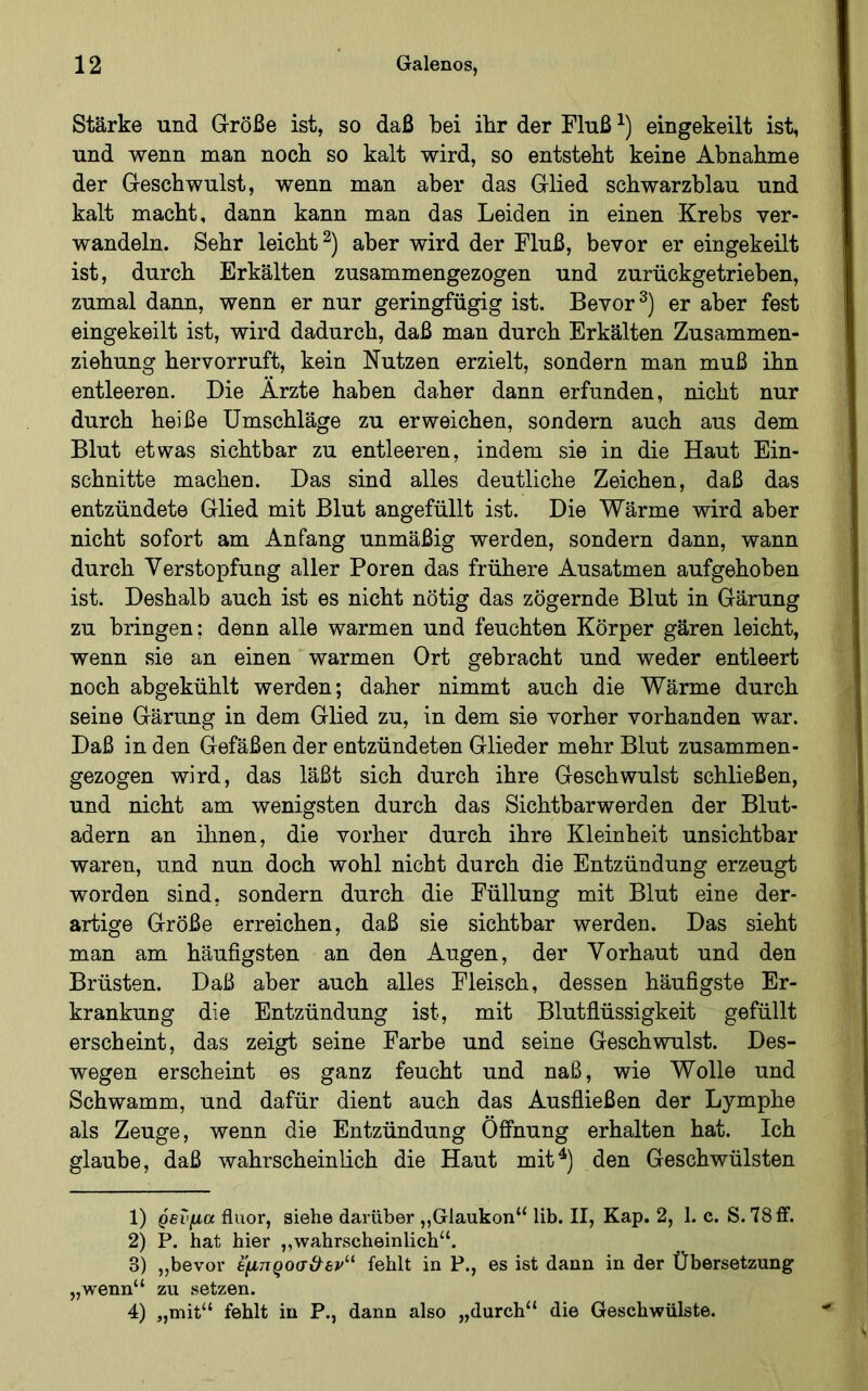 Stärke und Größe ist, so daß bei ihr der Fluß eingekeilt ist, und wenn man noch so kalt wird, so entstellt keine Abnahme der Geschwulst, wenn man aber das Glied schwarzblau und kalt macht, dann kann man das Leiden in einen Krebs ver- wandeln. Sehr leicht^) aber wird der Fluß, bevor er eingekeilt ist, durch Erkälten zusammengezogen und zurückgetrieben, zumal dann, wenn er nur geringfügig ist. Bevor er aber fest eingekeilt ist, wird dadurch, daß man durch Erkälten Zusammen- ziehung hervorruft, kein Nutzen erzielt, sondern man muß ihn entleeren. Die Ärzte haben daher dann erfunden, nicht nur durch heiße Umschläge zu erweichen, sondern auch aus dem Blut etwas sichtbar zu entleeren, indem sie in die Haut Ein- schnitte machen. Das sind alles deutliche Zeichen, daß das entzündete Glied mit Blut angefüllt ist. Die Wärme wird aber nicht sofort am Anfang unmäßig werden, sondern dann, wann durch Verstopfung aller Poren das frühere Ausatmen aufgehoben ist. Deshalb auch ist es nicht nötig das zögernde Blut in Gärung zu bringen: denn alle warmen und feuchten Körper gären leicht, wenn sie an einen warmen Ort gebracht und weder entleert noch abgekühlt werden; daher nimmt auch die Wärme durch seine Gärung in dem Glied zu, in dem sie vorher vorhanden war. Daß in den Gefäßen der entzündeten Glieder mehr Blut zusammen- gezogen wird, das läßt sich durch ihre Geschwulst schließen, und nicht am wenigsten durch das Sichtbarwerden der Blut- adern an ihnen, die vorher durch ihre Kleinheit unsichtbar waren, und nun doch wohl nicht durch die Entzündung erzeugt worden sind, sondern durch die Füllung mit Blut eine der- artige Größe erreichen, daß sie sichtbar werden. Das sieht man am häufigsten an den Augen, der Vorhaut und den Brüsten. Daß aber auch alles Fleisch, dessen häufigste Er- krankung die Entzündung ist, mit Blutflüssigkeit gefüllt erscheint, das zeigt seine Farbe und seine Geschwulst. Des- wegen erscheint es ganz feucht und naß, wie Wolle und Schwamm, und dafür dient auch das Ausfiießen der Lymphe als Zeuge, wenn die Entzündung Öffnung erhalten hat. Ich glaube, daß wahrscheinlich die Haut mit^) den Geschwülsten 1) ρενμα fluor, siehe darüber „Glaukon“ lib. II, Kap. 2, 1. c. S.78ff. 2) P. hat hier ,,wahrscheinlich“. 3) ,,bevor έ'μηροσ&εν^^ fehlt in P., es ist dann in der Übersetzung „wenn“ zu setzen. 4) „mit“ fehlt in P., dann also „durch“ die Geschwülste.