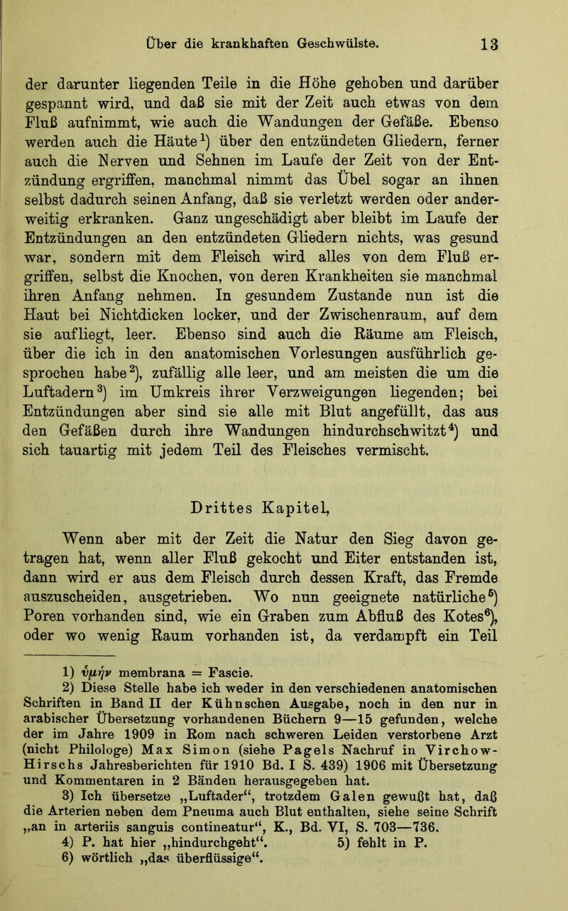 der darunter liegenden Teile in die Höhe gehoben und darüber gespannt wird, und daß sie mit der Zeit auch etwas von dem Fluß aufnimmt, wie auch die Wandungen der Gefäße. Ebenso werden auch die Häute über den entzündeten Gliedern, ferner auch die Nerven und Sehnen im Laufe der Zeit von der Ent- zündung ergriffen, manchmal nimmt das Übel sogar an ihnen selbst dadurch seinen Anfang, daß sie verletzt werden oder ander- weitig erkranken. Ganz ungeschädigt aber bleibt im Laufe der Entzündungen an den entzündeten Gliedern nichts, was gesund war, sondern mit dem Fleisch wird alles von dem Fluß er- griffen, selbst die Knochen, von deren Krankheiten sie manchmal ihren Anfang nehmen. In gesundem Zustande nun ist die Haut bei Nichtdicken locker, und der Zwischenraum, auf dem sie aufliegt, leer. Ebenso sind auch die Räume am Fleisch, über die ich in den anatomischen Vorlesungen ausführlich ge- sprochen habe^), zufällig alle leer, und am meisten die um die Luftadernim Umkreis ihrer Verzweigungen Hegenden; bei Entzündungen aber sind sie alle mit Blut angefüllt, das aus den Gefäßen durch ihre Wandungen hindurchschwitzt und sich tauartig mit jedem Teil des Fleisches vermischt. Drittes Kapitel, Wenn aber mit der Zeit die Natur den Sieg davon ge- tragen hat, wenn aller Fluß gekocht und Eiter entstanden ist, dann wird er aus dem Fleisch durch dessen Kraft, das Fremde auszuscheiden, ausgetrieben. Wo nun geeignete natürliche®) Poren vorhanden sind, wie ein Graben zum Abfluß des Kotes®), oder wo wenig Raum vorhanden ist, da verdampft ein Teil 1) νμήν membrana = Fascie. 2) Diese Stelle habe ich weder in den verschiedenen anatomischen Schriften in Band II der Kühnschen Ausgabe, noch in den nur in arabischer Übersetzung vorhandenen Büchern 9—15 gefunden, welche der im Jahre 1909 in Rom nach schweren Leiden verstorbene Arzt (nicht Philologe) Max Simon (siehe Pag eis Nachruf in Virchow- Hirschs Jahresberichten für 1910 Bd. I S. 439) 1906 mit Übersetzung und Kommentaren in 2 Bänden herausgegeben hat. 3) Ich übersetze „Luftader“, trotzdem Galen gewußt hat, daß die Arterien neben dem Pneuma auch Blut enthalten, siehe seine Schrift „an in arteriis sanguis contineatur“, K., Bd. VI, S. 703—736. 4) P, hat hier „hindurchgeht“. 5) fehlt in P. 6) wörtlich „da? überflüssige“.