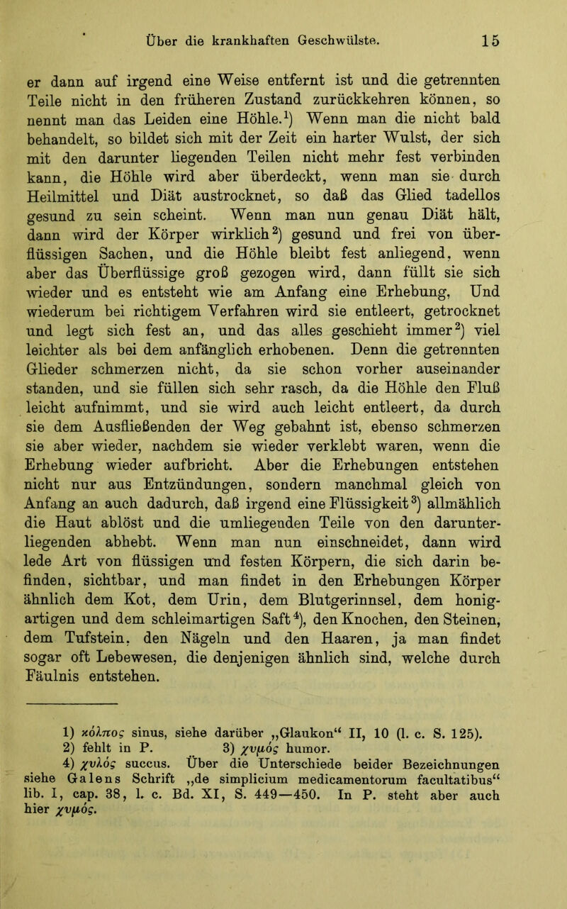 er dann auf irgend eine Weise entfernt ist und die getrennten Teile nicht in den früheren Zustand zurückkehren können, so nennt man das Leiden eine Höhle. Wenn man die nicht bald behandelt, so bildet sich mit der Zeit ein harter Wulst, der sich mit den darunter liegenden Teilen nicht mehr fest verbinden kann, die Höhle wird aber überdeckt, wenn man sie- durch Heilmittel und Diät austrocknet, so daß das Glied tadellos gesund zu sein scheint. Wenn man nun genau Diät hält, dann wird der Körper wirklich gesund und frei von über- flüssigen Sachen, und die Höhle bleibt fest anliegend, wenn aber das Überflüssige groß gezogen wird, dann füllt sie sich ^vieder und es entsteht wie am Anfang eine Erhebung, Und wiederum bei richtigem Verfahren wird sie entleert, getrocknet und legt sich fest an, und das alles geschieht immerviel leichter als bei dem anfänglich erhobenen. Denn die getrennten Glieder schmerzen nicht, da sie schon vorher auseinander standen, und sie füllen sich sehr rasch, da die Höhle den Fluß leicht aufnimmt, und sie wird auch leicht entleert, da durch sie dem Ausfließenden der Weg gebahnt ist, ebenso schmerzen sie aber wieder, nachdem sie wieder verklebt waren, wenn die Erhebung wieder aufbricht. Aber die Erhebungen entstehen nicht nur aus Entzündungen, sondern manchmal gleich von Anfang an auch dadurch, daß irgend eine Flüssigkeit allmählich die Haut ablöst und die umliegenden Teile von den darunter- liegenden abhebt. Wenn man nun einschneidet, dann wird lede Art von flüssigen und festen Körpern, die sich darin be- flnden, sichtbar, und man flndet in den Erhebungen Körper ähnlich dem Kot, dem Urin, dem Blutgerinnsel, dem honig- artigen und dem schleimartigen Saft ^), den Knochen, den Steinen, dem Tufstein, den Nägeln und den Haaren, ja man findet sogar oft Lebewesen, die denjenigen ähnlich sind, welche durch Fäulnis entstehen. 1) κόλττο? sinus, siehe darüber „Glaukon“ II, 10 (1. c. S. 125). 2) fehlt in P. 3) χνμός humor. 4) χυλός succus. Über die Unterschiede beider Bezeichnungen siehe Galens Schrift ,,de simplicium medicamentorum facultatibus“ lib. I, cap. 38, 1. c. Bd. XI, S. 449—450. In P. steht aber auch hier χυμός.