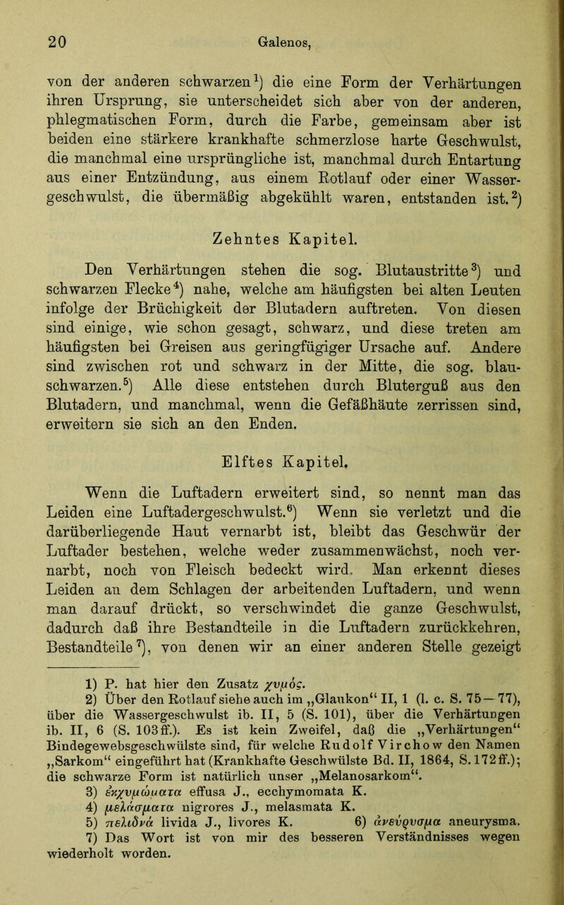 von der anderen schwarzen die eine Form der Verhärtungen ihren Ursprung, sie unterscheidet sich aber von der anderen, phlegmatischen Form, durch die Farbe, gemeinsam aber ist beiden eine stärkere krankhafte schmerzlose harte Geschwulst, die manchmal eine ursprüngliche ist, manchmal durch Entartung aus einer Entzündung, aus einem Eotlauf oder einer Wasser- geschwulst, die übermäßig abgekühlt waren, entstanden ist.^) Zehntes Kapitel. Den Verhärtungen stehen die sog. Blutaustritte und schwarzen Flecke^) nahe, welche am häufigsten bei alten Leuten infolge der Brüchigkeit der Blutadern auftreten. Von diesen sind einige, wie schon gesagt, schwarz, und diese treten am häufigsten bei Greisen aus geringfügiger Ursache auf. Andere sind zwischen rot und schwarz in der Mitte, die sog. blau- schwarzen.^) Alle diese entstehen durch Bluterguß aus den Blutadern, und manchmal, wenn die Gefäßhäute zerrissen sind, erweitern sie sich an den Enden. Elftes Kapitel. Wenn die Luftadern erweitert sind, so nennt man das Leiden eine Luftadergeschwulst.®) Wenn sie verletzt und die darüberliegende Haut vernarbt ist, bleibt das Geschwür der Luftader bestehen, welche weder zusammen wächst, noch ver- narbt, noch von Fleisch bedeckt wird. Man erkennt dieses Leiden an dem Schlagen der arbeitenden Luftadern, und wenn man darauf drückt, so verschwindet die ganze Geschwulst, dadurch daß ihre Bestandteile in die Luftadern zurückkehren, Bestandteile'^), von denen wir an einer anderen Stelle gezeigt 1) P. hat hier den Zusatz χνμός. 2) Über den Rotlauf siehe auch im „Glaukon“ II, 1 (1. c. S. 75— 77), über die Wassergeschwulst ib. II, 5 (S. 101), über die VerhärtuDgen ib. II, 6 (S. 103ff.). Es ist kein Zweifel, daß die „Verhärtungen“ Bindegewebsgeschwülste sind, für welche Rudolf Virchow den Namen ,,Sarkom“ eingeführt hat (Krankhafte Geschwülste Bd. II, 1864, S. 172ff.); die schwarze Form ist natürlich unser „Melanosarkom“. 3) Βκχνμώματα effusa J., ecchymomata K. 4) μελάσματα nigrores J., melasraata K. 5) 7ΐε?.ίδνά livida J., livores K. 6) άνενρνσμα aneurysma. 7) Das Wort ist von mir des besseren Verständnisses wegen wiederholt worden.