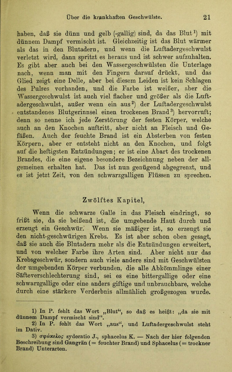 haben, daß sie dünn und gelb (-gallig) sind, da das Blut^) mit dünnem Dampf vermischt ist. Gleichzeitig ist das Blut wärmer als das in den Blutadern, und wenn die Luftadergeschwulst verletzt wird, dann spritzt es heraus und ist schwer aufzuhalten. Es gibt aber auch bei den Wassergeschwülsten die Unterlage nach, wenn man mit den Fingern darauf drückt, und das Glied zeigt eine Delle^ aber bei diesem Leiden ist kein Schlagen des Pulses vorhanden, und die Farbe ist weißer, aber die Wassergeschwulst ist auch viel flacher und größer als die Luft- adergeschwulst, außer wenn ein aus^) der Luftadergeschwulst entstandenes Blutgerinnsel einen trockenen Brandhervorruft; denn so nenne ich jede Zerstörung der festen Körper, welche auch an den Knochen auftritt, aber nicht an Fleisch und Ge- fäßen. Auch der feuchte Brand ist ein Absterben von festen Körpern, aber er entsteht nicht an den Knochen, und folgt auf die heftigsten Entzündungen; er ist eine Abart des trockenen Brandes, die eine eigene besondere Bezeichnung neben der all- gemeinen erhalten hat. Das ist nun genügend abgegrenzt, und es ist jetzt Zeit, von den schwarzgalligen Flüssen zu sprechen. Zwölftes Kapitel, Wenn die schwarze Galle in das Fleisch eindringt, so frißt sie, da sie beißend ist, die umgebende Haut durch und erzeugt ein Geschwür.' Wenn sie mäßiger ist, so erzeugt sie den nicht-geschwürigen Krebs. Es ist aber schon oben gesagt, daß sie auch die Blutadern mehr als die Entzündungen erweitert, und von welcher Farbe ihre Arten sind. Aber nicht nur das Krebsgeschwür, sondern auch viele andere sind mit Geschwülsten der umgebenden Körper verbunden, die alle Abkömmlinge einer Säfteverschlechterung sind, sei es eine bittergallige oder eine schwarzgallige oder eine anders giftige und unbrauchbare, welche durch eine stärkere Verderbnis allmählich großgezogen wurde. 1) In P. fehlt das Wort „Blut‘‘, so daß es heißt: „da sie mit dünnem Dampf vermischt sind“. 2) In P. fehlt das Wort ,,aus“, und Luftadergeschwulst steht im Dativ. 3) σφάκελος syderatio J., sphacelus K. — Nach der hier folgenden Beschreibung sind Gangrän (= feuchter Brand) und Sphacelus (= trockner Brand) Unterarten.