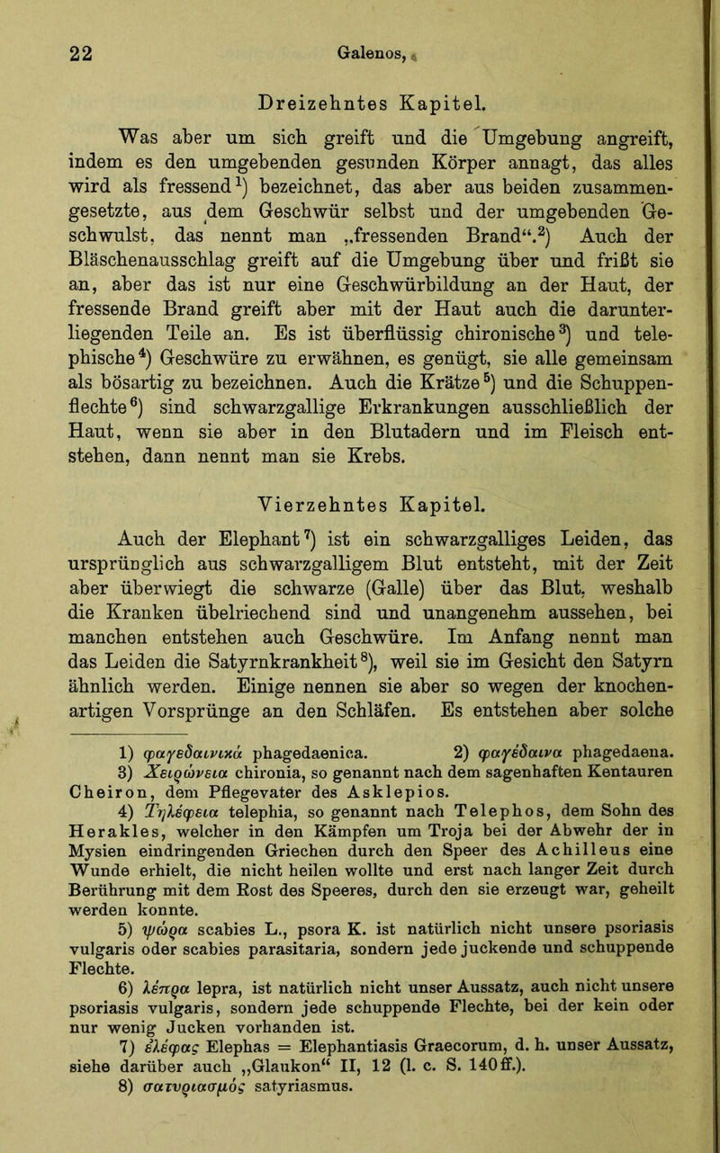 >' Dreizehntes Kapitel. Was aber um sich greift und die Umgebung angreift, indem es den umgebenden gesunden Körper annagt, das alles wird als fressend^) bezeichnet, das aber aus beiden zusammen- gesetzte, aus dem Geschwür selbst und der umgebenden Ge- schwulst, das nennt man ,.fressenden Brand“.^) Auch der Bläscbenausscblag greift auf die Umgebung über und frißt sie an, aber das ist nur eine Gescbwürbildung an der Haut, der fressende Brand greift aber mit der Haut auch die darunter- liegenden Teile an. Es ist überflüssig cbironiscbe und tele- pbiscbe^) Geschwüre zu erwähnen, es genügt, sie alle gemeinsam als bösartig zu bezeichnen. Auch die Krätze®) und die Scbuppen- flecbte®) sind scbwarzgallige Erkrankungen ausschließlich der Haut, wenn sie aber in den Blutadern und im Fleisch ent- stehen, dann nennt man sie Krebs. Vierzehntes Kapitel. Auch der Elepbant'^) ist ein scbwarzgalliges Leiden, das ursprünglich aus scbwarzgalligem Blut entsteht, mit der Zeit aber über wiegt die schwarze (Galle) über das Blut, weshalb die Kranken übelriechend sind und unangenehm aussehen, bei manchen entstehen auch Geschwüre. Im Anfang nennt man das Leiden die Satyrnkrankheit®), weil sie im Gesicht den Satyrn ähnlich werden. Einige nennen sie aber so wegen der knochen- artigen Vorsprünge an den Schläfen. Es entstehen aber solche 1) φαγεδαινικά phagedaenica. 2) φαγέδαινα phagedaena. 3) J^6iQ0v6ia chironia, so genannt nach dem sagenhaften Kentauren Cheiron, dem Pflegevater des Asklepios. 4) ίηλέφεια telephia, so genannt nach Telephos, dem Sohn des Herakles, welcher in den Kämpfen um Troja bei der Abwehr der in Mysien eindringenden Griechen durch den Speer des Achilleus eine Wunde erhielt, die nicht heilen wollte und erst nach langer Zeit durch Berührung mit dem Kost des Speeres, durch den sie erzeugt war, geheilt werden konnte. 5) ψώρα scabies L., psora K. ist natürlich nicht unsere psoriasis vulgaris oder scabies parasitaria, sondern jede juckende und schuppende Flechte. 6) λέπρα lepra, ist natürlich nicht unser Aussatz, auch nicht unsere psoriasis vulgaris, sondern jede schuppende Flechte, bei der kein oder nur wenig Jucken vorhanden ist. 7) ελέφας Elephas = Elephantiasis Graecorum, d. h. unser Aussatz, siehe darüber auch „Glaiikon“ II, 12 (1. c. S. 140 ff.). 8) σατνριασμός satyriasmus.