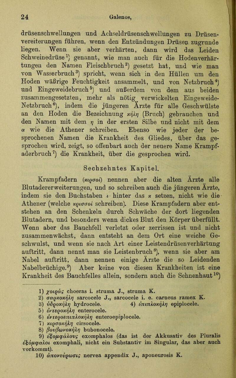 drüsenschwellungen und Achseldrüsenschwellungen zu Drüsen- vereiterungen führen, wenn den Entzündungen Drüsen zugrunde liegen. Wenn sie aber verhärten, dann wird das Leiden Schweinedrüse genannt, wie man auch für die Hodenverhär- tungen den Namen Fleischbruchgesetzt hat, und wie man von Wasserbruch spricht, wenn sich in den Hüllen um den Hoden wäßrige Feuchtigkeit ansammelt, und von Netzbruch und Eingeweidehruch und außerdem von dem aus beiden zusammengesetzten, mehr als nötig verwickelten Eingeweide- Netzbruch®), indem die jüngeren Ärzte für alle Geschwülste an den Hoden die Bezeichnung (Bruch) gebrauchen und den Namen mit dem 77 in der ersten Silbe und nicht mit dem α wie die Athener schreiben. Ebenso wie jeder der be- sprochenen Namen die Krankheit des Gliedes, über das ge- sprochen wird, zeigt, so offenbart auch der neuere Name Krampf- aderhruch'^) die Krankheit, über die gesprochen wird. Sechzehntes Kapitel. Krampfadern (κιρσοί) nennen aber die alten Ärzte alle Blutadererweiterungen, und so schreiben auch die jüngeren Ärzte, indem sie den Buchstaben i hinter das κ setzen, nicht wie die Athener (welche κρισσοί schreiben). Diese Krampfadern aber ent- stehen an den Schenkeln durch Schwäche der dort liegenden Blutadern, und besonders wenn dickes Blut den Körper überfüllt. Wenn aber das Bauchfell verletzt oder zerrissen ist und nicht zusammenwächst, dann entsteht an dem Ort eine weiche Ge- schwulst, und wenn sie nach Art einer Leistendrüsenverhärtung auftritt, dann nennt man sie Leistenbruch®), wenn sie aber am Nabel auftritt, dann nennen einige Ärzte die so Leidenden Nabelbrüchige.®) Aber keine von diesen Krankheiten ist eine Krankheit des Bauchfelles allein, sondern auch die Sehnenhaut 1) χοιράς choeras i. struma J., struma K. 2) σαρκοκήλη sarcocele J., sarcocele i. e. carneus ramex K. 8) νδροκήλη hydrocele. 4) έηιηλοκήλη epiplocele. δ) Βντεροκήλη enterocele. 6) εντεροεηιπλοκήλη euteroepiplocele. 7) κιρσοκήλη cirsocele. 8) βουβωνοκήλη bubonocele. 9) εξομφάλους exoraphalos (das ist der Akkusativ des Pluralis ε^όμφαλοι exomphali, nicht ein Substanti\' im Singular, das aber auch verkommt). 10) άηονενρωσις nervea appendix J., aponeurosis K.