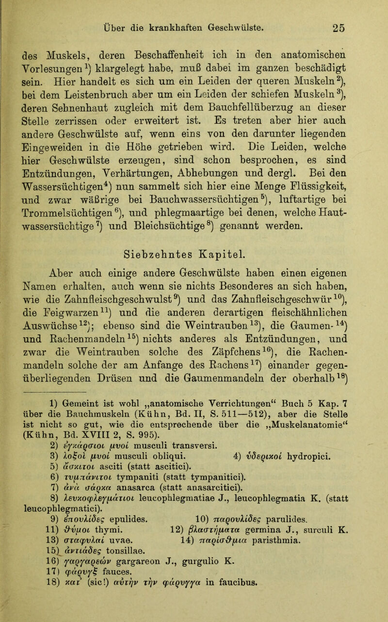 des Muskels, deren Beschaffenlieit ick in den anatomischen Vorlesungen klargelegt habe, muß dabei im ganzen beschädigt sein. Hier bandelt es sieb um ein Leiden der queren Muskeln^), bei dem Leistenbruch aber um ein Leiden der schiefen Muskeln ^), deren Sehnenbaut zugleich mit dem Bauchfellüberzug an dieser Stelle zerrissen oder erweitert ist. Es treten aber hier auch andere Geschwülste auf, wenn eins von den darunter liegenden Eingeweiden in die Höhe getrieben wird. Die Leiden, welche hier Geschwülste erzeugen, sind schon besprochen, es sind Entzündungen, Verhärtungen, Abhebungen und dergl. Bei den Wassersüchtigen^) nun sammelt sich hier eine Menge Flüssigkeit, und zwar wäßrige bei Bauchwassersüchtigen ^), luftartige hei Trommelsüchtigen ®), und phlegmaartige bei denen, welche Haut- wassersüchtige und Bleichsüchtige®) genannt werden. Siebzehntes Kapitel. Aber auch einige andere Geschwülste haben einen eigenen Namen erhalten, auch wenn sie nichts Besonderes an sich haben, wie die Zahnfleischgeschwulst®) und das Zahnfleischgeschwür^®), die Feigwarzen und die anderen derartigen fleischähnlichen Auswüchse; ebenso sind die Weintrauben^®), die Gaumen-^^) und Rachenmandeln^^) nichts anderes als Entzündungen, und zwar die AVeintrauben solche des Zäpfchens^®), die Rachen- mandeln solche der am Anfänge des Rachens ^'^) einander gegen- überliegenden Drüsen und die Gaumenmandeln der oberhalb^®) 1) Gemeint ist wohl „anatomische Verrichtungen“ Buch 5 Kap. 7 über die Bauchmuskeln (Kühn, Bd. II, S. 511—512), aber die Stelle ist nicht so gut, wie die entsprechende über die ,,Muskelanatomie“ (Kühn, Bd. XVIII 2, S. 995). 2) εγκάρσιοι μνοί musculi transversi. 3) λοξοί μυοί musculi obliqui. 4) νδερικοί hydropici. 5) ασκιτοι asciti (statt ascitici). 6) τνμηάνιτοί tympaniti (statt tympanitici). 7) άνά σάρκα anasarca (statt anasarcitici). 8) λενκοφλεγμάτίοι leucophlegmatiae J., leucophlegmatia K. (statt leucophlegmatici). 9) επονλίδες epulides. 10) παρουλίδες parulides. 11) β^νμοι thymi. 12) βλαστήματα germina J., surculi K. 13) σταφνλαί uvae. 14) τταρίσ&μια paristhmia. 15) di'Ttadei tonsillae. 16) γαργαρεών gargareon J., gurgulio K. 17) φάρυγξ fauces. 18) κατ (sic!) αυτήν την φάρνγγα in faucibus.