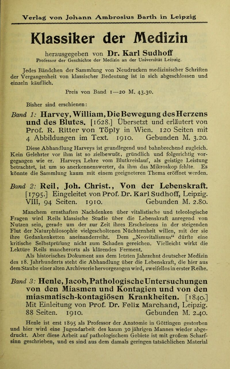 Klassiker der Medizin herausgegeben von Dr* Karl Sudhoff Professor der Geschichte der Medizin an der Universität Leipzig. Jedes Bändchen der Sammlung von Neudrucken medizinischer Schriften der Vergangenheit von klassischer Bedeutung ist in sich abgeschlossen und einzeln käuflich. Preis von Band i—20 M. 43.30. Bisher sind erschienen: Band 1: Harvey, William, Die Bewegung des Herzens und des Blutes. [1628.] Übersetzt und erläutert von Prof. R. Ritter von Töply in Wien. 120 Seiten mit 4 Abbildungen im Text. 1910. Gebunden M. 3.20. Diese Abhandlung Harveys ist grundlegend und bahnbrechend zugleich. Kein Gelehrter vor ihm ist so zielbewußt, gründlich und folgerichtig vor- gegangen wie er. Harveys Lehre vom Blutkreislauf, als geistige Leistung betrachtet, ist um so anerkennenswerter, da ihm das Mikroskop fehlte. Es könnte die Sammlung kaum mit einem geeigneteren Thema eröffnet Λvcrden. Band 2: Reil, Job· Christ., Von der Lebenskraft. [1795.] Eingeleitet von Prof. Dr. Karl Sudhoff, Leipzig. VIII, 94 Seiten. 1910. Gebunden M. 2.80. Manchem ernsthaften Nachdenken über vitalistische und teleologische Fragen wird Reils klassische Studie über die Lebenskraft anregend von Nutzen sein, gerade um der zur Zeit ihres Erscheinens in der steigenden Flut der Naturphilosophie vielgescholtenen Nüchternheit willen, mit der sie ihre Gedankenketten aneinanderreiht. Dem ,,Neovitalismus“ dürfte eine kritische Selbstprüfung nicht zum Schaden gereichen. Vielleicht wirkt die Lektüre Reils mancherorts als klärendes Ferment. Als historisches Dokument aus dem letzten Jahrzehnt deutscher Medizin des 18. Jahrhunderts steht die Abhandlung über die Lebenskraft, die hier aus dem Staube einer alten Archivserie hervorgezogen wird, zweifellos in erster Reihe. Band 3: Henle, Jacob,PathologischeUntersuchungen von den Miasmen und Kontagien und von den miasmatisch-kontagiösen Krankheiten. [1840.] Mit Einleitung von Prof. Dr. Felix Marchand, Leipzig. 88 Seiten. 1910. Gebunden M. 2.40. Henle ist erst 1895 Professor der Anatomie in Göttingen gestorben und hier wird eine Jugendarbeit des kaum 30 jährigen Mannes wieder abge- druckt. Aber diese Arbeit auf pathologischem Gebiete ist mit großem Scharf- sinn geschrieben, und es sind aus dem damals geringen tatsächlichen Material