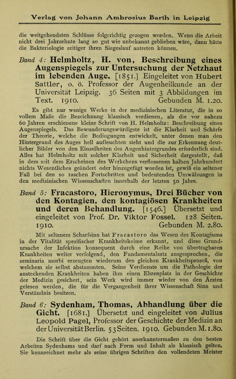 die weitgehendsten Schlüsse folgerichtig gezogen worden. Wenn die Arbeit nicht drei Jahrzehnte lang so gut wie unbekannt geblieben wäre, dann hätte die Bakteriologie zeitiger ihren Siegeslauf antreten können. Band 4: Helmholtz, H. von, Beschreibung eines Augenspiegels zur Untersuchung der Netzhaut im lebenden Auge· [1851.] Eingeleitet von Hubert Sattler, o. ö. Professor der Augenheilkunde an der Universität Leipzig. 36 Seiten mit 3 Abbildungen im Text. 1910. Gebunden M. 1.20. Es gibt nur wenige Werke in der medizinischen Literatur, die in so vollem Maße die Bezeichnung klassisch verdienen, als die vor nahezu 60 Jahren erschienene kleine Schrift von H. Helmholtz: Beschreibung eines Augenspiegels. Das Bewunderungswürdigste ist die Klarheit und Schärfe der Theorie, welche die Bedingungen entwickelt, unter denen man den Hintergrund des Auges hell aufleuchten sieht und die zur Erkennung deut- licher Bilder von den Einzelheiten des Augenhintergrundes erforderlich sind. Alles hat Helmholtz mit solcher Klarheit und Sicherheit dargestellt, daß in dem seit dem Erscheinen des Werkchens verflossenen halben Jahrhundert nichts Wesentliches geändert oder hinzugefügt worden ist, gewiß ein seltener Fall bei den so raschen Fortschritten und bedeutenden Umwälzungen in den medizinischen Wissenschaften innerhalb der letzten 50 Jahre. Band 5: Fracastoro, Hieronymus, Drei Bücher von den Kontagien, den kontagiösen Krankheiten und deren Behandlung. [1546.] Übersetzt und eingeleitet von Prof. Dr. Viktor Fossel. 128 Seiten. 1910. Gebunden M. 2.80. Mit seltenem Scharfsinn hat Fracastoro das Wesen des Kontagiums in der Vitalität spezifischer Krankheitskeime erkannt, und diese Grund- ursache der Infektion konsequent durch eine Reihe von übertragbaren Krankheiten weiter verfolgend, den Fundamentalsatz ausgesprochen, die seminaria morbi erzeugten wiederum den gleichen Krankheitsprozeß, von welchem sie selbst abstammten. Seine Verdienste um die Pathologie der ansteckenden Krankheiten haben ihm einen Ehrenplatz in der Geschichte der Medizin gesichert, sein Werk wird immer wieder von den Ärzten gelesen Λverden, die für die Vergangenheit ihrer Wissenschaft Sinn und Verständnis besitzen. Band 6: Sydenham, Thomas, Abhandlung über die Gicht. [1681.] Übersetzt und eingeleitet von Julius Leopold Pagel, Professor der Geschichte der Medizin an der Universität Berlin. 53Seiten. 1910. Gebunden M. 1.80. Die Schrift über die Gicht gehört anerkanntermaßen zu den besten Arbeiten Sydenhams und darf nach Form und Inhalt als klassisch gelten. Sie kennzeichnet mehr als seine übrigen Schriften den vollendeten Meister