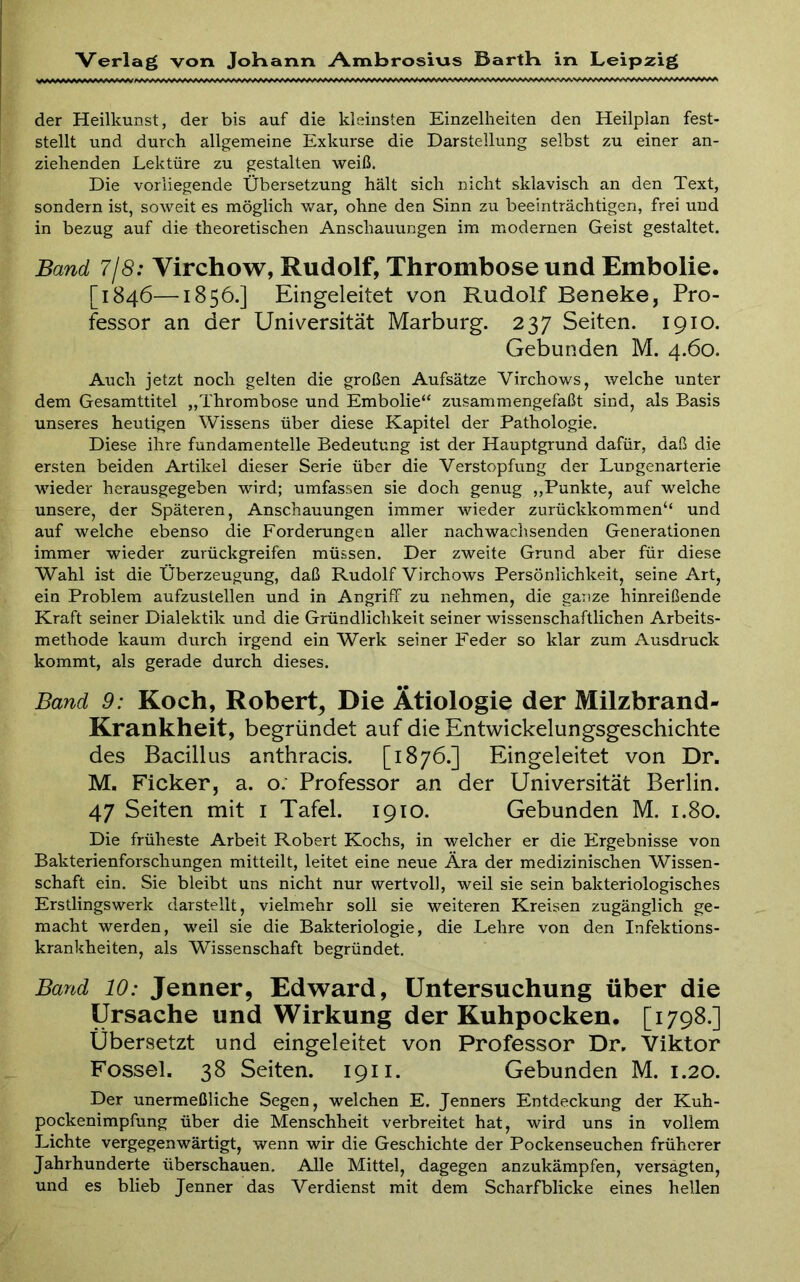 der Heilkunst, der bis auf die kleinsten Einzelheiten den Heilplan fest- stellt und durch allgemeine Exkurse die Darstellung selbst zu einer an- ziehenden Lektüre zu gestalten weiß. Die vorliegende Übersetzung hält sich nicht sklavisch an den Text, sondern ist, soweit es möglich v/ar, ohne den Sinn zu beeinträchtigen, frei und in bezug auf die theoretischen Anschauungen im m^odernen Geist gestaltet. Band 7j8: Virchow, Rudolf, Thrombose und Embolie. [1846—1850.] Eingeleitet von Rudolf Beneke, Pro- fessor an der Universität Marburg. 237 Seiten. 1910. Gebunden M. 4.60. Auch jetzt noch gelten die großen Aufsätze Virchows, welche unter dem Gesamttitel „Thrombose und Embolie“ zusammengefaßt sind, als Basis unseres heutigen Wissens über diese Kapitel der Pathologie. Diese ihre fundamenteile Bedeutung ist der Hauptgrund dafür, daß die ersten beiden Artikel dieser Serie über die Verstopfung der Lungenarterie wieder herausgegeben wird; umfassen sie doch genug ,,Punkte, auf welche unsere, der Späteren, Anschauungen immer wieder zurückkommen“ und auf welche ebenso die Forderungen aller nachwaclisenden Generationen immer wieder zurückgreifen müssen. Der zweite Grund aber für diese Wahl ist die Überzeugung, daß Rudolf Virchows Persönlichkeit, seine Art, ein Problem aufzustellen und in Angriff zu nehmen, die ganze hinreißende Kraft seiner Dialektik und die Gründlichkeit seiner wissenschaftlichen Arbeits- methode kaum durch irgend ein Werk seiner Feder so klar zum Ausdruck kommt, als gerade durch dieses. Band 9: Koch, Robert, Die Ätiologie der Milzbrand- Krankheit, begründet auf die Entwickelungsgeschichte des Bacillus anthracis. [1876.] Eingeleitet von Dr. M, Ficker, a. o. Professor an der Universität Berlin. 47 Seiten mit i Tafel. 1910. Gebunden M. 1.80. Die früheste Arbeit Robert Kochs, in welcher er die Ergebnisse von Bakterienforschungen mitteilt, leitet eine neue Ära der medizinischen Wissen- schaft ein. Sie bleibt uns nicht nur wertvoll, weil sie sein bakteriologisches Erstlingswerk darstellt, vielmehr soll sie weiteren Kreisen zugänglich ge- macht werden, weil sie die Bakteriologie, die Lehre von den Infektions- krankheiten, als Wissenschaft begründet. Band 10: Jenner, Edward, Untersuchung über die Ursache und Wirkung der Kuhpocken. [1798.] Übersetzt und eingeleitet von Professor Dr. Viktor Fossel. 38 Seiten. 1911. Gebunden M. 1.20. Der unermeßliche Segen, welchen E. Jenners Entdeckung der Kuh- pockenimpfung über die Menschheit verbreitet hat, wird uns in vollem Lichte vergegenwärtigt, wenn wir die Geschichte der Pockenseuchen früherer Jahrhunderte überschauen. Alle Mittel, dagegen anzukämpfen, versagten, und es blieb Jenner das Verdienst mit dem Scharfblicke eines hellen