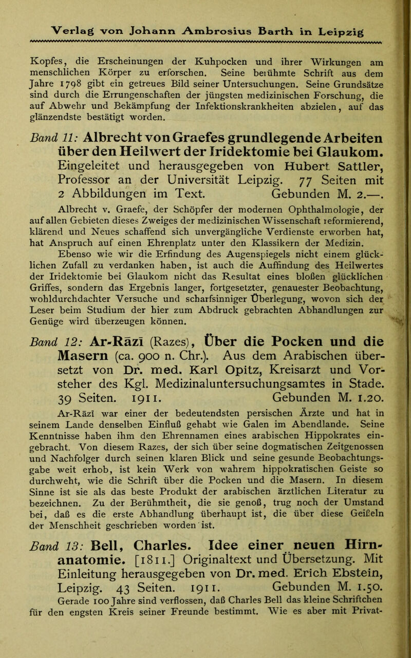 Kopfes, die Erscheinungen der Kuhpocken und ihrer Wirkungen am menschlichen Körper zu erforschen. Seine beiühmte Schrift aus dem Jahre 1798 gibt ein getreues Bild seiner Untersuchungen. Seine Grundsätze sind durch die Errungenschaften der jüngsten medizinischen Forschung, die auf Abwehr und Bekämpfung der Infektionskrankheiten abzielen, auf das glänzendste bestätigt worden. Band 11: Albrecht von Graefes grundlegende Arbeiten über den Heilwert der Iridektomie bei Glaukom. Eingeleitet und herausgegeben von Hubert Sattler, Professor an der Universität Leipzig. 77 Seiten mit 2 Abbildungen im Text. Gebunden M. 2.—. Albrecht v. Graefe, der Schöpfer der modernen Ophthalmologie, der auf allen Gebieten dieses Zweiges der medizinischen Wissenschaft reformierend, klärend und Neues schaffend sich unvergängliche Verdienste erworben hat, hat Anspruch auf einen Ehrenplatz unter den Klassikern der Medizin. Ebenso wie wir die Erfindung des Augenspiegels nicht einem glück- lichen Zufall zu verdanken haben, ist auch die Auffindung des Heilwertes der Iridektomie bei Glaukom nicht das Resultat eines bloßen glücklichen Griffes, sondern das Ergebnis langer, fortgesetzter, genauester Beobachtung, wohldurchdachter Versuche und scharfsinniger Überlegung, wovon sich der Leser beim Studium der hier zum Abdruck gebrachten Abhandlungen zur Genüge wird überzeugen können. Band 12: Ar-Räzi (Razes), Über die Pocken und die Masern (ca. 900 n. Chr.). Aus dem Arabischen über- setzt von Dr. med. Karl Opitz, Kreisarzt und Vor- steher des Kgl. Medizinaluntersuchungsamtes in Stade. 39 Seiten. 1911. Gebunden M. 1.20. Ar-Räzi war einer der bedeutendsten persischen Ärzte und hat in seinem Lande denselben Einfluß gehabt wie Galen im Abendlande. Seine Kenntnisse haben ihm den Ehrennamen eines arabischen Hippokrates ein- gebracht. Von diesem Razes, der sich über seine dogmatischen Zeitgenossen und Nachfolger durch seinen klaren Blick und seine gesunde Beobachtungs- gabe weit erhob, ist kein Werk von wahrem hippokratischen Geiste so durchweht, wie die Schrift über die Pocken und die Masern. In diesem Sinne ist sie als das beste Produkt der arabischen ärztlichen Literatur zu bezeichnen. Zu der Berühmtheit, die sie genoß, trug noch der Umstand bei, daß es die erste Abhandlung überhaupt ist, die über diese Geißeln der Menschheit geschrieben worden ist. Band 13: Bell, Charles. Idee einer neuen Hirn- anatomie. [1811.] Originaltext und Übersetzung. Mit Einleitung herausgegeben von Dr. med. Erich Ebstein, Leipzig. 43 Seiten. 1911. Gebunden M. 1.50. Gerade loo Jahre sind verflossen, daß Charles Bell das kleine Schriftchen für den engsten Kreis seiner Freunde bestimmt. Wie es aber mit Privat-