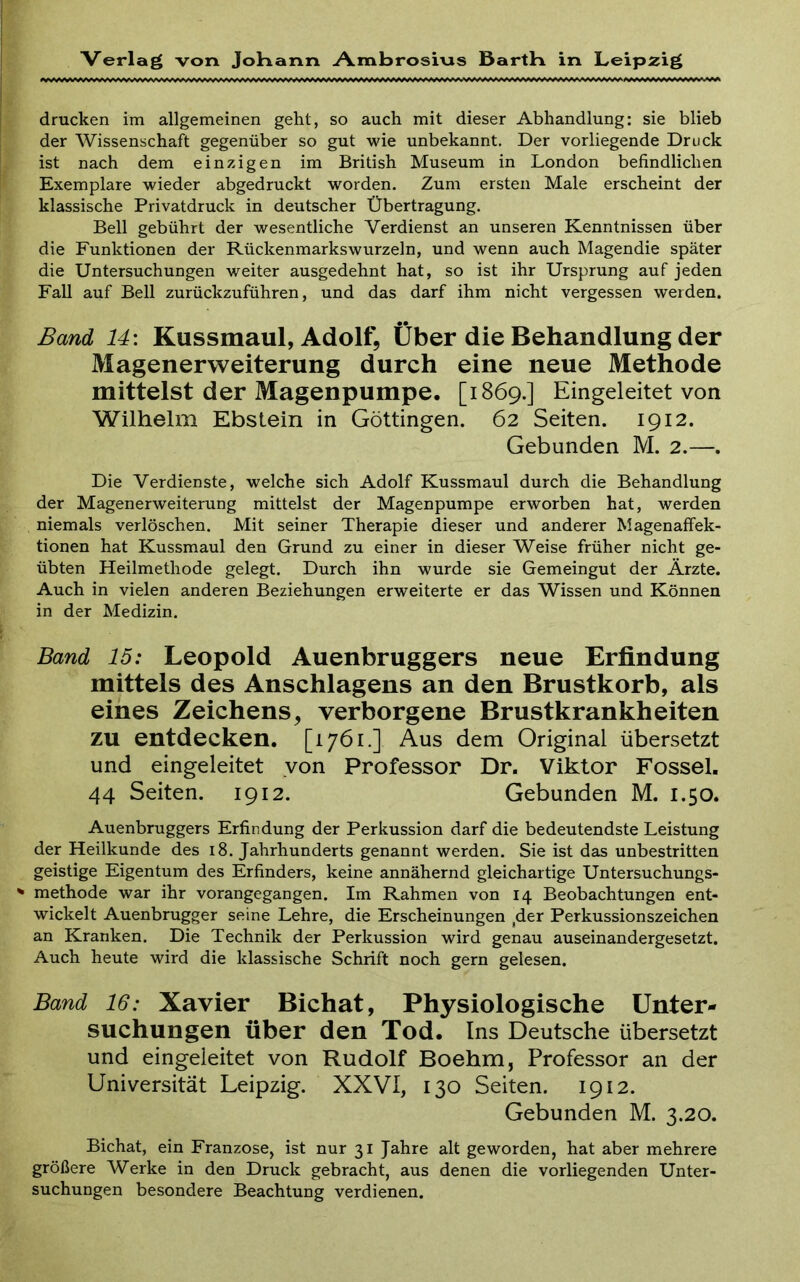 drucken im allgemeinen geht, so auch mit dieser Abhandlung: sie blieb der Wissenschaft gegenüber so gut wie unbekannt. Der vorliegende Druck ist nach dem einzigen im British Museum in London befindlichen Exemplare wieder abgedruckt worden. Zum ersten Male erscheint der klassische Privatdruck in deutscher Übertragung. Bell gebührt der wesentliche Verdienst an unseren Kenntnissen über die Funktionen der Rückenmarks wurzeln, und wenn auch Magendie später die Untersuchungen weiter ausgedehnt hat, so ist ihr Ursprung auf jeden Fall auf Bell zurückzuführen, und das darf ihm nicht vergessen weiden. Band 14\ Kussmaul, Adolf, Über die Behandlung der Magenerweiterung durch eine neue Methode mittelst der Magenpumpe. [1869.] Eingeleitet von Wilhelm Ebstein in Göttingen. 62 Seiten. 1912. Gebunden M. 2.—. Die Verdienste, welche sich Adolf Kussmaul durch die Behandlung der Magenerweiterung mittelst der Magenpumpe erworben hat, werden niemals verlöschen. Mit seiner Therapie dieser und anderer Magenaffek- tionen hat Kussmaul den Grund zu einer in dieser Weise früher nicht ge- übten Heilmethode gelegt. Durch ihn wurde sie Gemeingut der Ärzte. Auch in vielen anderen Beziehungen erweiterte er das Wissen und Können in der Medizin. Band 15: Leopold Auenbruggers neue Erfindung mittels des Anschlagens an den Brustkorb, als eines Zeichens, verborgene Brustkrankheiten zu entdecken. [1761.] Aus dem Original übersetzt und eingeleitet yon Professor Dr. Viktor Fossel. 44 Seiten. 1912. Gebunden M. 1.50. Auenbruggers Erfindung der Perkussion darf die bedeutendste Leistung der Heilkunde des 18. Jahrhunderts genannt werden. Sie ist das unbestritten geistige Eigentum des Erfinders, keine annähernd gleichartige Untersuchungs- ^ methode war ihr vorangegangen. Im Rahmen von 14 Beobachtungen ent- wickelt Auenbrugger seine Lehre, die Erscheinungen ,der Perkussionszeichen an Kranken. Die Technik der Perkussion wird genau auseinandergesetzt. Auch heute wird die klassische Schrift noch gern gelesen. Band 16: Xavier Bichat, Physiologische Unter- suchungen über den Tod. Ins Deutsche übersetzt und eingeieitet von Rudolf Boehm, Professor an der Universität Leipzig. XXVI, 130 Seiten. 1912. Gebunden M. 3.20. Bichat, ein Franzose, ist nur 31 Jahre alt geworden, hat aber mehrere größere Werke in den Druck gebracht, aus denen die vorliegenden Unter- suchungen besondere Beachtung verdienen.