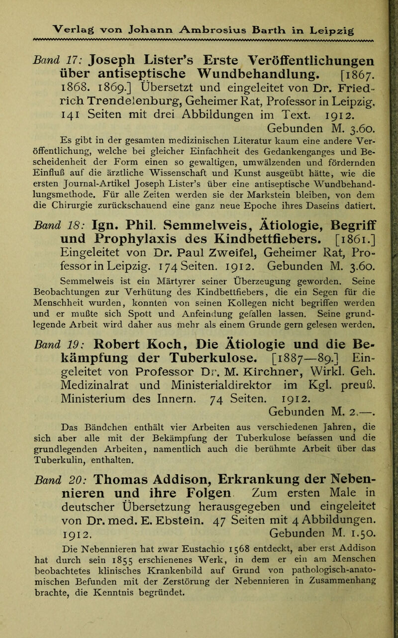 Band 17: Joseph Lister’s Erste Veröffentlichungen über antiseptische Wundbehandlung. [1867. 1868. 1869.] Übersetzt und eingeleitet von Dr. Fried- rich Trendelenburg, Geheimer Rat, Professor in Leipzig. 141 Seiten mit drei Abbildungen im Text. 1912. Gebunden M. 3.60. Es gibt in der gesamten medizinischen Literatur kaum eine andere Ver- öffentlichung, welche bei gleicher Einfachheit des Gedankenganges und Be- scheidenheit der Form einen so gewaltigen, umwälzenden und fördernden Einfluß auf die ärztliche Wissenschaft und Kunst ausgeübt hätte, wie die ersten Journal-Artikel Joseph Lister’s über eine antiseptische AVundbehand- lungsmethode. Für alle Zeiten werden sie der Markstein bleiben, von dem die Chirurgie zurückschauend eine ganz neue Epoche ihres Daseins datiert. Band 18: Ign. Phil. Semmelweis, Ätiologie, Begriff und Prophylaxis des Kindbettfiebers. [1861.] Eingeleitet von Dr. Paul Zweifel, Geheimer Rat, Pro- fessor in Leipzig. 174 Seiten. 1912. Gebunden M. 3.60. Semmelweis ist ein Märtyrer seiner Überzeugung geworden. Seine Beobachtungen zur Verhütung des Kindbettfiebers, die ein Segen für die Menschheit wurden, konnten von seinen Kollegen nicht begriffen werden und er mußte sich Spott und Anfeindung gefallen lassen. Seine grund- legende Arbeit wird daher aus mehr als einem Grunde gern gelesen werden. Band 19: Robert Koch, Die Ätiologie und die Be- kämpfung der Tuberkulose. [1887—89.] Ein- geleitet von Professor Dr. M. Kirchner, Wirkl. Geh. Medizinalrat und Ministerialdirektor im Kgl. preuß. Ministerium des Innern. 74 Seiten. 1912. Gebunden M. 2.—. Das Bändchen enthält vier Arbeiten aus verschiedenen Jahren, die sich aber alle mit der Bekämpfung der Tuberkulose befassen und die grundlegenden Arbeiten, namentlich auch die berühmte Arbeit über das Tuberkulin, enthalten. Band 20: Thomas Addison, Erkrankung der Neben- nieren und ihre Folgen Zum ersten Male in deutscher Übersetzung herausgegeben und eingeleitet von Dr. med. E. Ebstein. 47 Seiten mit 4 Abbildungen. 1912. Gebunden M. 1.50. Die Nebennieren hat zwar Eustachio 1568 entdeckt, aber erst Addison hat durch sein 1855 erschienenes Werk, in dem er ein am Menschen beobachtetes klinisches Krankenbild auf Grund von pathologisch-anato- mischen Befunden mit der Zerstörung der Nebennieren in Zusammenhang brachte, die Kenntnis begründet.