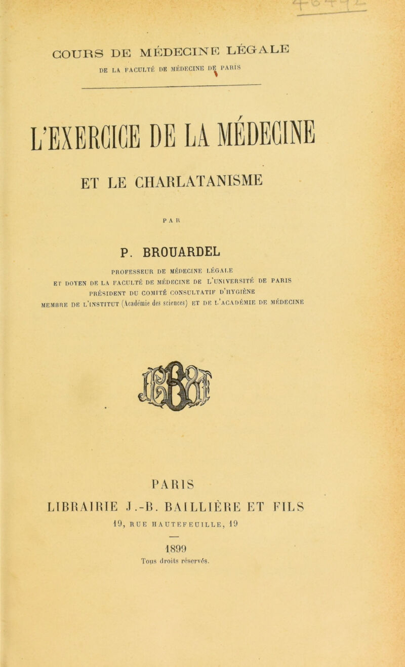 COURS DE MÉDECINE LÉGALE DE LA FACULTÉ DE MÉDECINE DE PAllIS ET LE CHARLATANISME PAU P. BROUARDEL PROFESSEUR DE MÉDECINE LÉGALE ET DOYEN DE LA FACULTÉ DE MÉDECINE DE L UNIVERSITÉ DE PARIS PRÉSIDENT DU COMITÉ CONSULTATIF d’iIYGIÈNE MEMBRE DE l’institüt (Vcailéiiiie des sciences) et de i.’académie de médecine PARIS LIBRAIRIE J.-B. BAILLIÈRE ET EILS 19, rue haute feuille, 19 1899 Tors droits réservés.