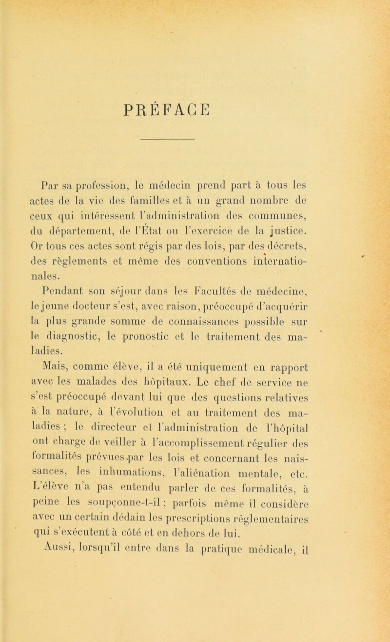 PRÉFACE Par sa profession, le médecin prend part à tous les actes de la vie des familles et à iin grand nombre de ceux qui intéressent radministration des communes, r du département, de PEtat on l’exercice de la justice. Or tons ces actes sont régis par des lois, par des décrets, * (les reglements et meme des conventions internatio- nales. Pendant son séjour dans les Facultés de médecine, le jeune docteur s’est, avec raison, préoccupé d’acquérir la plus grande somme de connaissances possible sur le diagnostic, le pronostic et le traitement des ma- ladies. Mais, comme élève, il a été uniquement en rapport avec les malades des hôpitaux. Le chef de service ne s’est préoccupé devant lui que des questions relatives à la nature, à révolution et an traitement des ma- ladies ; le directeur et radministration de l’hôpital ont charge de veiller à l’accomplissement régulier des formalités prévues.par les lois et concernant les nais- sances, les inhumations, l’aliénation mentale, etc. L élève n a pas entendu parler de ces formalités, à peine les sonpçonne-t-il ; parfois môme il considère avec un certain dédain les prescriptions réglementaires qui s’exécutent à côté et en dehors de lui. Aussi, lorsqu’il entre dans la ])ratiqne médicale, il