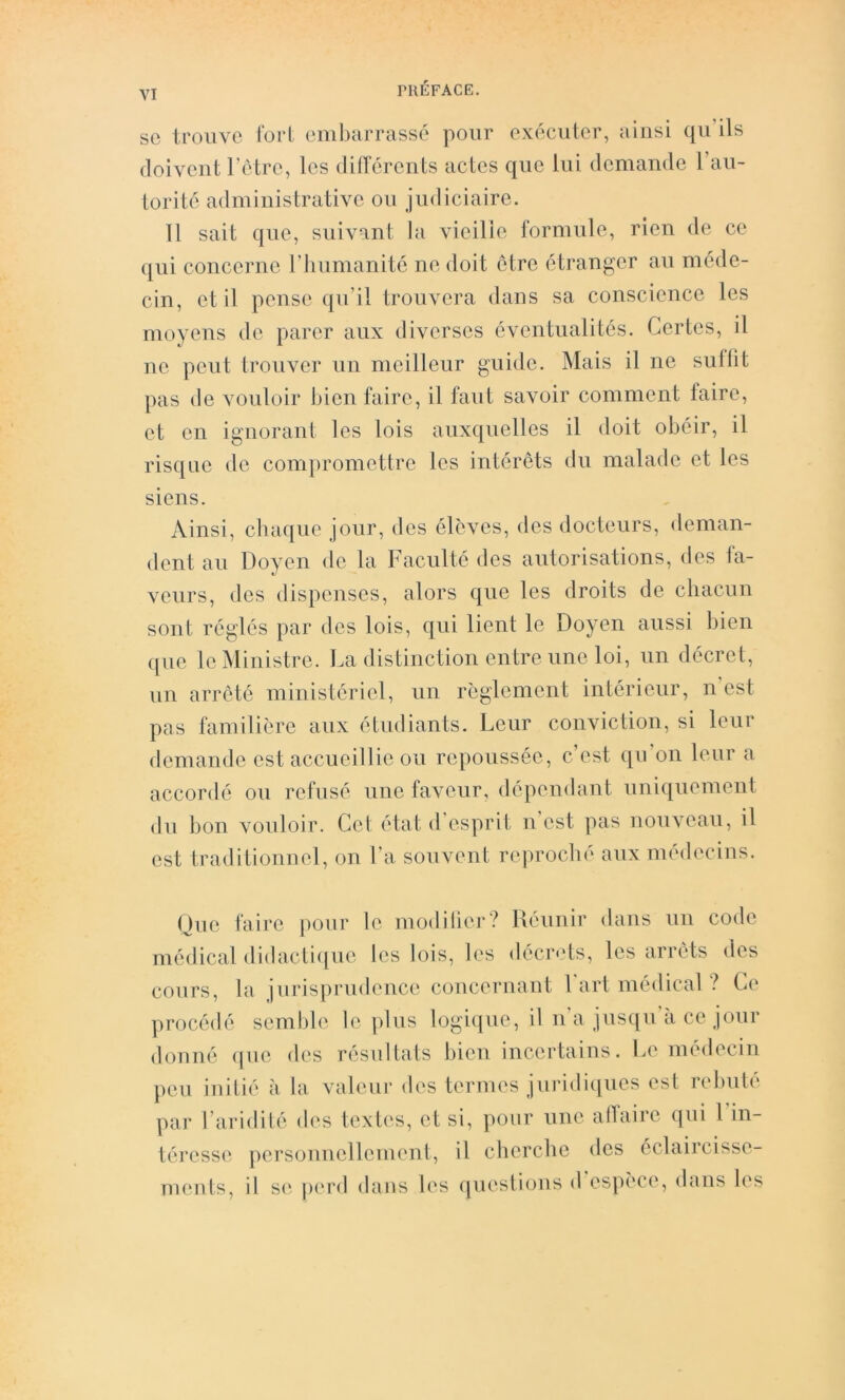 SC trouve torl embarrassé pour exécuter, ainsi qu’ils (loivcutrétre, les dillerents actes que lui demande l’au- torité administrative ou judiciaire. 11 sait que, suivant la vieille formule, rien de ce (|ui concerne l’iiumanité ne doit être étranger au méde- cin, et il pense qu’il trouvera dans sa conscience les moyens de parer aux diverses éventualités. Certes, il ue peut trouver uii meilleur guide. Mais il ne sutlit pas de vouloir bien faire, il faut savoir comment faire, et en ignorant les lois auxquelles il doit obéir, il risque de compromettre les intérêts du malade et les siens. Ainsi, chaque jour, des élèves, des docteurs, deman- dent au Doyen de la Faculté des autorisations, des fa- veurs, des dispenses, alors que les droits de chacun sont réglés par des lois, qui lient le Doyen aussi bien que le Ministre, l.a distinction entre une loi, un décret, un arreté ministériel, un règlement intérieur, n’est pas familière aux étudiants. Leur conviction, si leur demande est accueillie ou repoussée, c’est qu’on leur a accordé ou refusé une faveur, dépeudant uniquement du bon vouloir. Cet état d esprit u est pas nouveau, il est traditionuel, on l’a souvent reproché aux médecins. (jue faire pour le modilier? Uéiinir dans un code médical didacti(iue les lois, les décrets, les arrêts des cours, la jurisprudence concernant Fart médical ? Ce procédé semble le plus logique, il na jus([u’à ce jour douné (|ue des résultats bien incertains. Le médecin peu initié à la valeur des termes juridiques est rebuté par l’aridité <h's textes, et si, pour une atlaire (|ui 1 in- téresse personnellement, il cherche des éclaircisse- meuts, il s(‘ p('r<l dans les (juestious d espèce, dans les