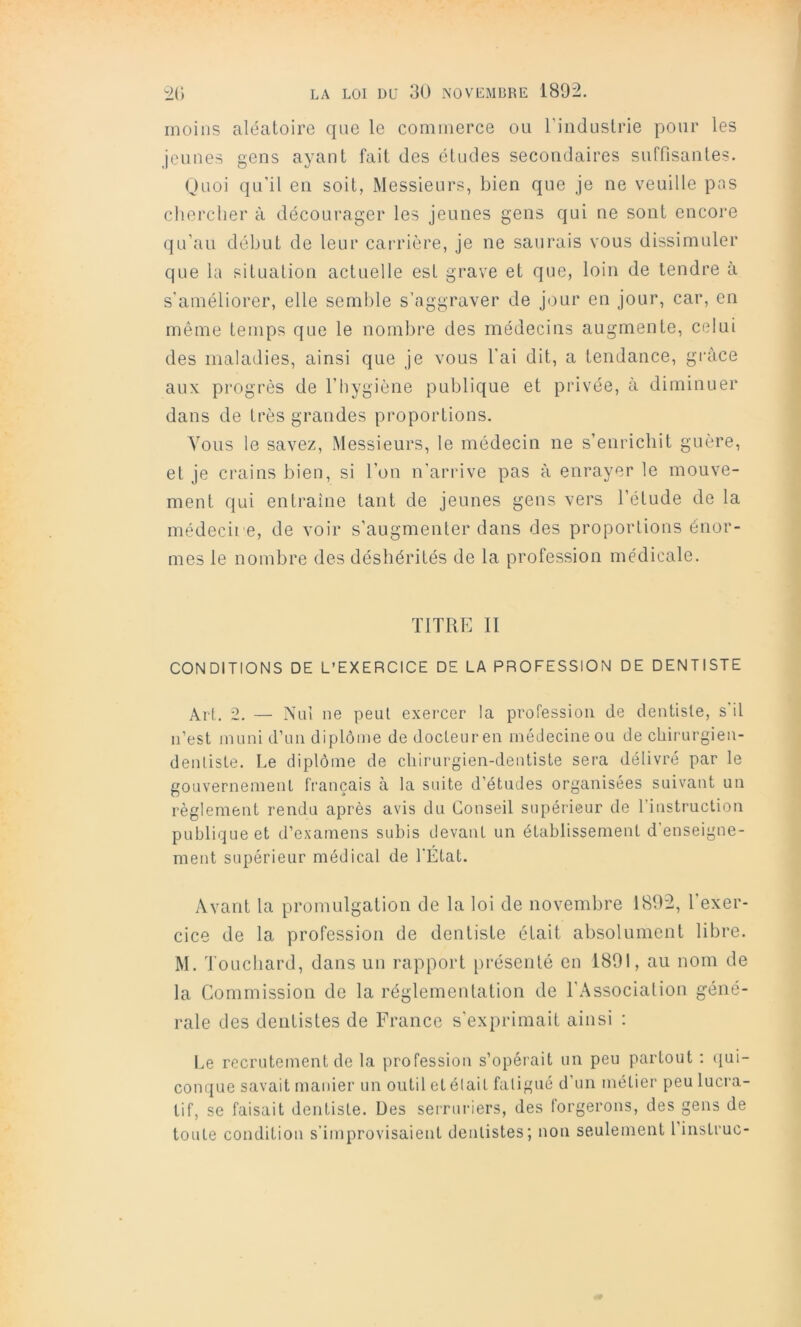 moins aléatoire que le commerce ou rinduslrie pour les jeunes gens ayant fait des études secondaires suffisantes. Ouoi qu'il en soit, Messieurs, bien que je ne veuille pas chercher à décourager les jeunes gens qui ne sont encore qu’au début de leur carrière, je ne saurais vous dissimuler que la situation actuelle est grave et que, loin de tendre à s'améliorer, elle semble s’aggraver de jour en jour, car, en même temps que le nombre des médecins augmente, celui des maladies, ainsi que je vous l’ai dit, a tendance, grâce aux progrès de l’hygiène publique et privée, à diminuer dans de très grandes proportions. Vous le savez, Messieurs, le médecin ne s’enrichit guère, et je crains bien, si l’on n’arrive pas à enrayer le mouve- ment qui entraîne tant de jeunes gens vers l’étude de la médecire, de voir s’augmenter dans des proportions énor- mes le nombre des déshérités de la profession médicale. TITRE II CONDITIONS DE L’EXERCICE DE LA PROFESSION DE DENTISTE Alt. 2. — A'ui ne peut exercer la profession de dentiste, s'il n’est muni d’un diplôme de docteur en médecine ou de chirurgien- dentiste. Le diplôme de chirurgien-dentiste sera délivré par le gouvernement français à la suite d’études organisées suivant un règlement rendu après avis du Conseil supérieur de l’instruction publique et d’examens subis devant un établissement d’enseigne- ment supérieur médical de l'État. Avant la promulgation de la loi de novembre 1892, l’exer- cice de la profession de dentiste était absolument libre. M. Toucliard, dans un rapport présenté en 1801, au nom de la Commission de la réglementation de l’Association géné- rale des dentistes de France s’exprimait ainsi : Le recrutement de la profession s’opérait un peu partout ; i[ui- conque savait manier un outil et était faligué d’un métier peu lucra- tif, se faisait dentiste. Des serruriers, des forgerons, des gens de toute condition s’improvisaient dentistes; non seulement 1 instruc-