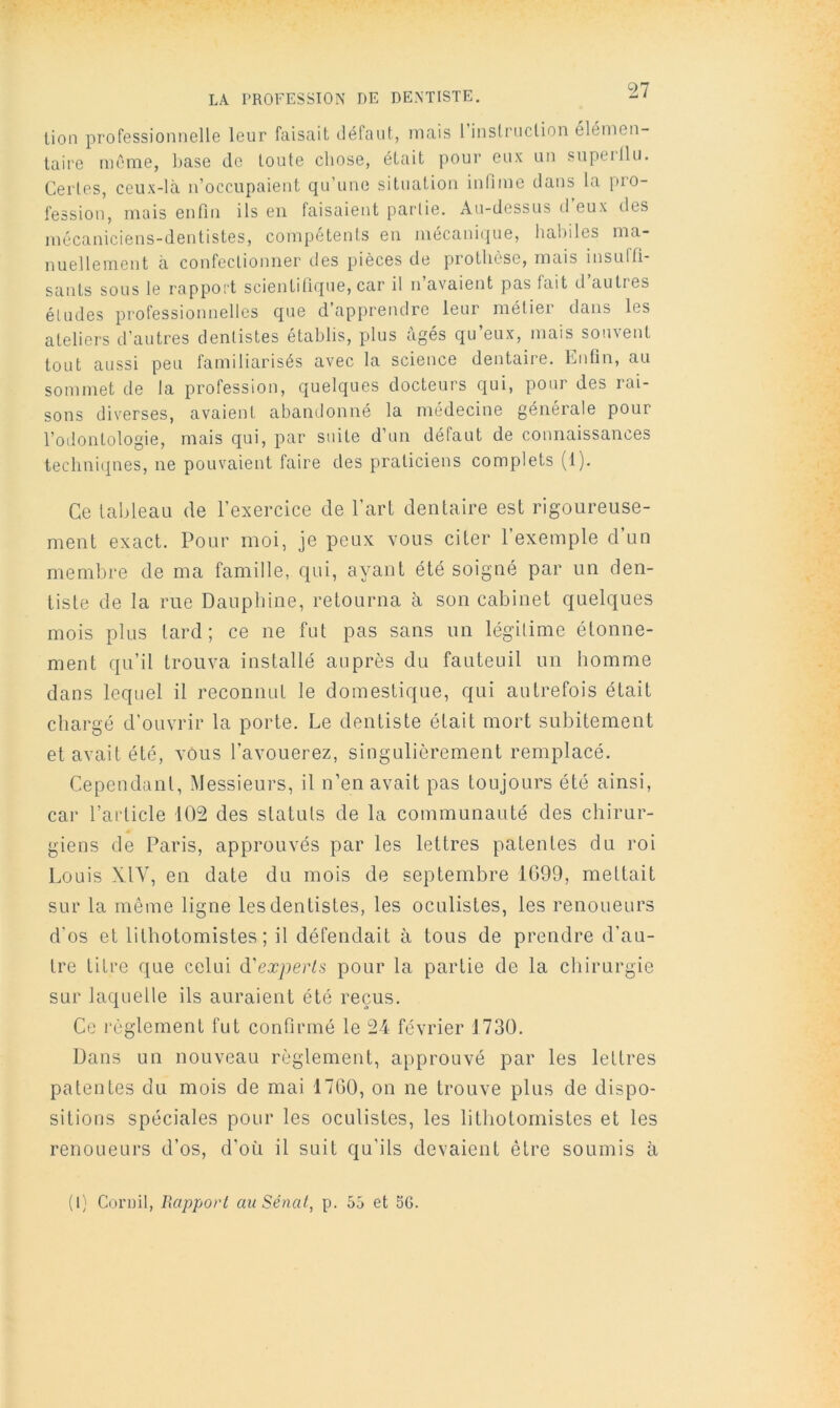 LA PROFESSION DE DENTISTE, lion professionnelle leur faisait défaut, mais rinslriiclion élémen- taire même, base Je toute chose, était pour eux un siiperllu. Certes, ceux-là n’occupaient qu’une situation infime dans la [)io- fession, mais enfin ils en faisaient partie. Au-dessus d eux des mécaniciens-dentistes, compétents en niécani(|ue, habiles ma- nuellement à confectionner des pièces de prothèse, mais insuffi- sants sous le rapport scientifique, car d n avaient pas fait d autres études professionnelles que d’apprendre leur métier dans les ateliers d’autres dentistes établis, plus âgés qu’eux, mais souvent tout aussi peu familiarisés avec la science dentaire. Lutin, au sommet de la profession, quelques docteurs qui, pour des rai- sons diverses, avaient abandonné la médecine générale pour l’odontologie, mais qui, par suite d’un défaut de connaissances techniques, ne pouvaient faire des praticiens complets (1). Ce tableau de l’exercice de l’art dentaire est rigoureuse- ment exact. Pour moi, je peux vous citer l’exemple d’un membre de ma famille, qui, ayant été soigné par un den- tiste de la rue Dauphine, retourna à son cabinet quelques mois plus lard; ce ne fut pas sans un légitime étonne- ment qu’il trouva installé auprès du fauteuil un homme dans lequel il reconnut le domestique, qui autrefois était chargé d'ouvrir la porte. Le dentiste était mort subitement et avait été, vous l’avouerez, singulièrement remplacé. Cependant, Messieurs, il n’en avait pas toujours été ainsi, car l’article 102 des statuts de la communauté des chirur- giens de Paris, approuvés par les lettres patentes du roi Louis XIV, en date du mois de septembre 1G99, mettait sur la même ligne les dentistes, les oculistes, les renoueurs d’os et lithotomistes ; il défendait à tous de prendre d’au- tre titre que celui d'experts pour la partie de la chirurgie sur laquelle ils auraient été reçus. Ce règlement fut confirmé le 24 février 1730. Dans un nouveau règlement, approuvé par les lettres patentes du mois de mai 1760, on ne trouve plus de dispo- sitions spéciales pour les oculistes, les lithotomistes et les renoueurs d’os, d’où il suit qu'ils devaient être soumis à (1) Coriiil, Rapport au Sénat, p. 55 et 56.