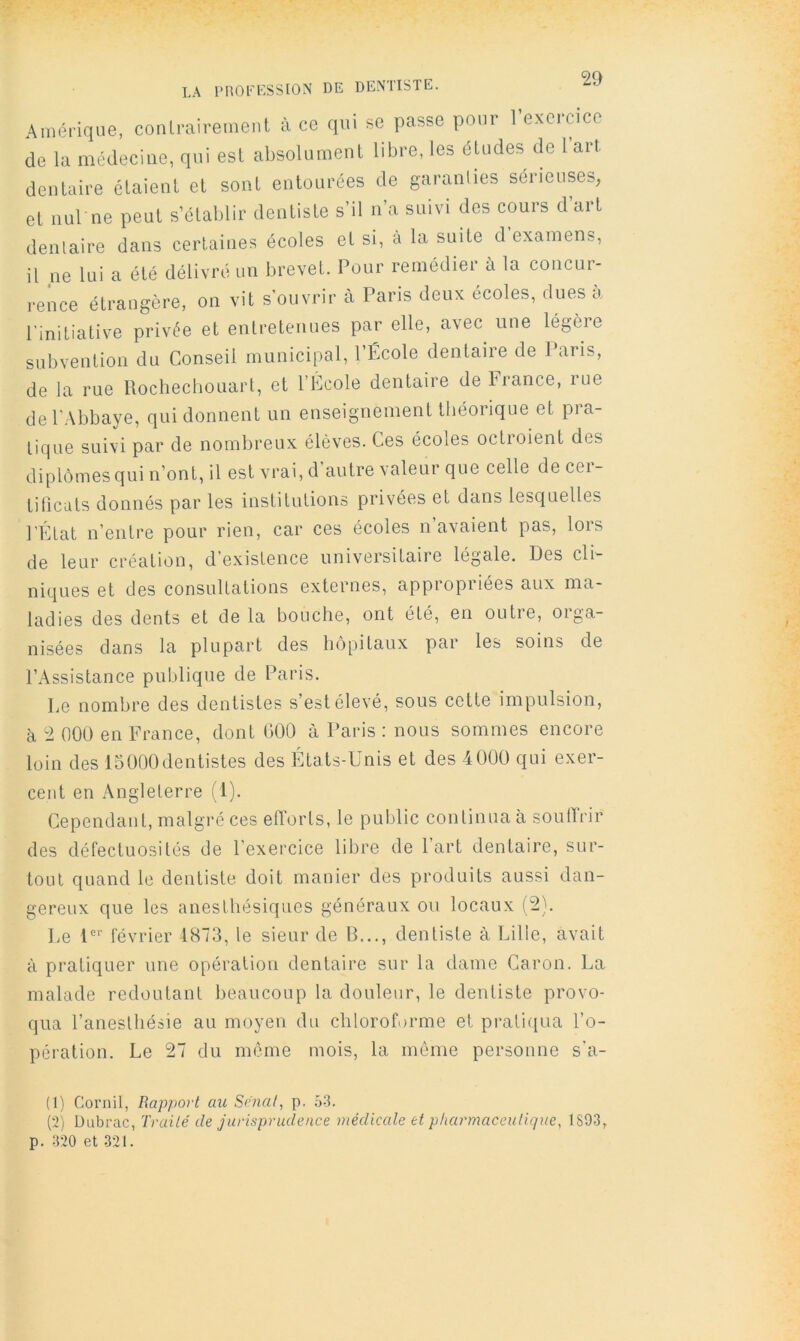 LA PROFESSION DE DENTISTE. Amérique, conlrairement à ce qui se passe pour l’exercice de la médecine, qui est absolument libre, les éUides de 1 art dentaire étaient et sont entourées de garanlies sérieuses, et nul ne peut s’établir dentiste s’il n’a suivi des cours d’art dentaire dans certaines écoles et si, à la suite d examens, il ne lui a été délivré un brevet. Pour remédier à la concur- rence étrangère, on vit s’ouvrir à Pans deux ecoles, dues a l’initiative privée et entretenues par elle, avec une légère subvention du Conseil municipal, l’École dentaire de Pans, de la rue Uochecbouart, et l’Ecole dentaire debrance, rue de l’Abbaye, qui donnent un enseignement théorique et pra- tique suivi par de nombreux élèves. Ces écoles octroient des diplômes qui n’ont, il est vrai, d’autre valeur que celle de cer- tificats donnés par les institutions privées et dans lesquelles l'État n’entre pour rien, car ces écoles n’avaient pas, lors de leur création, d’existence universitaire légale. Des cli- niques et des consultations externes, appropriées aux ma- ladies des dents et de la bouche, ont été, en outre, orga- nisées dans la plupart des hôpitaux par les soins de l’Assistance publique de Paris. Le nombre des dentistes s’est élevé, sous cette impulsion, à 2 000 en France, dont 000 à Paris ; nous sommes encore loin des ISOOOdentistes des États-Unis et des 4000 qui exer- cent en x\ngleterre (1). Cependant, malgré ces efforts, le public continua à soulîrir des défectuosités de l’exercice libre de 1 art dentaire, sur- tout quand le dentiste doit manier des produits aussi dan- gereux que les anesthésiques généraux ou locaux (2). Le U'' février 1873, le sieur de B..., dentiste à Lille, avait à pratiquer une opération dentaire sur la dame Caron. La malade redoutant beaucoup la douleur, le dentiste provo- qua l’anesthésie au moyen du chloroforme et pratiiiua l’o- pération. Le 27 du môme mois, la même personne s’a- (1) Cornil, Rapport au Srnal, p. 53. (■2) Üubrac, Traité de jurisprudence médicale et pharmaceutique, 1893, p. 320 et 321.