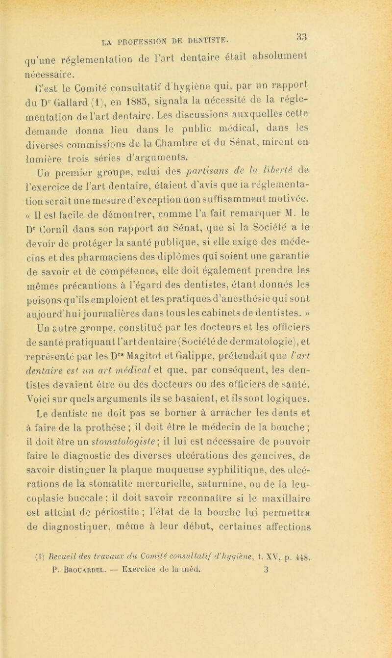 LA PROFESSION DE DENTISTE, qu’une réglementai ion de l’art dentaire était absolument nécessaire. C’est le Comité consultatif d hygiène qui, par un rapport du D-- Gallard (1), en 1883, signala la nécessité de la régle- mentation de l’art dentaire. Les discussions auxquelles cette demande donna lieu dans le public médical, dans les diverses commissions de la Chambre et du Sénat, miient en lumière trois séries d’arguments. Un premier groupe, celui des partisans de la liberté de l’exercice de l’art dentaire, étaient d’avis que ia réglementa- tion serait une mesure d’exception non suffisamment motivée. « 11 est facile de démontrer, comme l’a fait remarquer M. le D'' Cornil dans son rapport au Sénat, que si la Société a le devoir de protéger la santé publique, si elle exige des méde- cins et des pharmaciens des diplômes qui soient une garantie de savoir et de compétence, elle doit également prendre les mêmes précautions à l’égard des dentistes, étant donnés les poisons qu’ils emploient et les pratiques d’anesthésie qui sont aujourd’hui journalières dans tous les cabinets de dentistes. » Un autre groupe, constitué par les docteurs et les officiers de santé pratiquant l’artdentaire (Société de dermatologie), et représenté par les D’’® Magitot et Galippe, prétendait que Vart dentaire est un art médical et que, par conséquent, les den- tistes devaient être ou des docteurs ou des officiers de santé. Voici sur quels arguments ils se basaient, et ils sont logiques. Le dentiste ne doit pas se borner à arracher les dents et à faire de la prothèse ; il doit être le médecin de la bouche ; il doit être un stomatologiste; il lui est nécessaire de pouvoir faire le diagnostic des diverses ulcérations des gencives, de savoir distinguer la plaque muqueuse syphilitique, des ulcé- rations de la stomatite mercurielle, saturnine, ou de la leu- coplasie buccale; il doit savoir reconnaitre si le maxillaire est atteint de périostite ; l’état de la bouche lui permettra de diagnostiquer, même à leur début, certaines affections (I) Recueit des travaux du Comité consultatif d'/n/giène, t. XV, p P. Bhouaudel. — Exercice de la iiiéd. 3