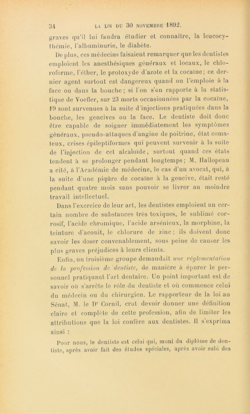 graves qu’il lui faudra éludier et connaître, la leucocy- (liéinie, ralbuininurie, le diabète. De plus, ces médecins faisaient remarquer que les dentistes emploient les anesthésiques généraux et locaux, le chlo- roforme, l’éther, le protoxyde d’azote et la cocaïne; ce der- nier agent surtout est dangereux quand on l’emploie à la face ou dans la bouche ; si 1 on s’en rapporte à la statis- tique de Yoetler, sur 23 morts occasionnées par la cocaïne, J9 sont survenues à la suite d'injections pratiquées dans la bouche, les gencives ou la face. Le dentiste doit donc être capable de soigner immédiatement les symptômes généraux, pseudo-attaques d’angine de poitilne, état coma- teu.\, crises épileptiformes qui peuvent survenir à la suite de l’injection de cet alcaloïde, surtout quand ces états tendent à se prolonger pendant longtemps; M. Hallopeau a cité, à l’Académie de médecine, le cas d’un avocat, qui, à la suite d’une piqûre de cocaïne à la gencive, était resté pendant quatre mois sans pouvoir se livrer au moindre travail intellectuel. Dans l’exercice de leur art, les dentistes emploient un cer- tain nombre de substances très toxiques, le sublimé cor- rosif, l’acide chromique, l’acide arsénieux, la morphine, la teinture d’aconit, le chlorure de zinc ; ils doivent donc savoir les doser convenablement, sous peine de causer les plus graves préjudices à leurs clients. Enfin, un troisième groupe demandait une régleinentalion de la profession de denüsle, de manière à épurer le per- sonnel pratiquant l’art dentaire. Un point im[)ortant est de savoir ofi s’arrête le i-ôle du dentiste et oii commence celui du médecin ou du chirurgien. Le rapporteur de la loi au Sénat, M. le D'’ Cornil, crut devoir donner une dérmition claire et complète de celte profession, afin de limiter les attributions que la loi confère aux dentistes. Il s’exprima ainsi ; I»our nous, le dentiste est celui qui, muni du diplôme de den- tiste, après avoir fait des éludés spéciales, après avoir sulu des