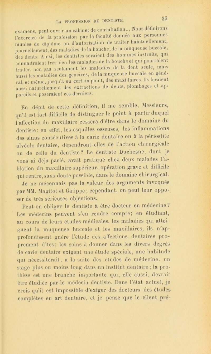 LA PROFESSION DE DENTISTE. examens, peut ouvrir un cabinet de consullalion... Nous définiions l’exercice de la profession par la faculté donnée aux personnes munies de diplôme ou d’autorisation de traiter habituellement, journellement, des maladies de la bouche, de la muqueuse buccale, des dents. Ainsi, les dentistes seraient des hommes inslruils, qui connailraient très bien les maladies de la bouche et qui pourraient traiter, non pas seulement les maladies de la dent seule, mais aussi les maladies des gencives, de la muqueuse buccale en géné- ral, et môme, jusqu’à un certain point, des maxillaires.Us feraient aussi naturellement des extractions de dents, plombages et ap- pareils et poseraient ces derniers. En dépit de cette définition, il me semble. Messieurs, qu’il est fort difficile de distinguer le point à partir duquel l’atTection du maxillaire cessera d’être dans le domaine du dentiste; en effet, les esquilles osseuses, les inflammations des sinus consécutives à la carie dentaire ou à la périostite alvéolo-dentaire, dépendront-elles de 1 action chirurgicale ou de celle du dentiste? Le dentiste Duchesne, dont je vous ai déjà parlé, avait pratiqué chez deux malades l’a- blation du maxillaire supérieur, opération grave et difficile qui rentre, sans doute possible, dans le domaine chirurgical. Je ne méconnais pas la valeur des arguments invoqués par MM. Magitot et Galippe; cependant, on peut leur oppo- ser de très sérieuses objections. Peut-on obliger le dentiste à être docteur en médecine? Les médecins peuvent s’en rendre compte; en étudiant, au cours de leurs études médicales, les maladies qui attei- gnent la muqueuse buccale et les maxillaires, ils n’ap- profondissent guère l’étude des affections dentaires pro- prement dites; les soins à donner dans les divers degrés de carie dentaire exigent une étude spéciale, une habitude qui nécessiterait, à la suite des études de médecine, un stage plus ou moins long dans un institut dentaire; la pro- thèse est une branche importante qui, elle aussi, devrait être étudiée par le médecin dentiste. Dans l’état actuel, je crois qu’il est impossi!)le d’exiger des docteurs des études complètes en art dentaire, et je pense que le client pré-