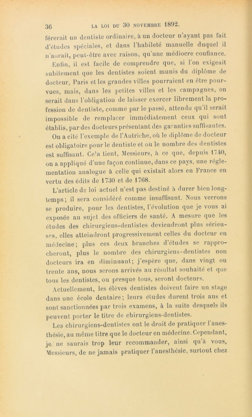 férerait un deiilisLe ordinaire, à un docteur n’ayant pas fait d’études spéciales, et dans l’habileté manuelle duquel il n'aurait, peut-être avec raison, qu’une médiocre confiance. Enfin, il est facile de comprendre que, si Ton exigeait subitement que les dentistes soient munis du diplôme de docteur, Paris et les grandes villes pourraient en être pour- vues, mais, dans les petites villes et les campagnes, on serait dans l'obligation de laisser exercer librement la pro- fession de dentiste, comme par le passé, attendu qu’il serait impossible de remplacer immédiatement ceux qui sont établis, par des docteurs présentant des garanties suffisan tes. On a cité l’exemple de l’Autriche, où le diplôme de docteur est obligatoire pour le dentiste et où le nombre des dentistes est suffisant. Ce^a tient. Messieurs, à ce que, depuis 1740, on a appliqué d’une façon continue, dans ce pays, une régle- mentation analogue à celle qui existait alors en France en vertu des édits de 1730 et de 1768. L’article de loi actuel n’est pas destiné h durer bien long- temps; il sera considéré comme insuffisant. Nous verrons se produire, pour les dentistes, 1 évolution que je vous ai exposée au sujet des officiers de santé. A mesure que les études des chirurgiens-dentistes deviendront plus sérieu- ses, elles atteindront progressivement celles du docteur en médecine; plus ces deux branches d’études se rappro- cheront, plus le nombre des chirurgiens-dentistes non docteurs ira en diminuant; j’espère que, dans vingt ou trente ans, nous serons arrivés au résultat souhaité et que tous les dentistes, ou presque tous, seront docteurs. Actuellement, les élèves dentistes doivent faire un stage dans une école dentaire; leurs éludes durent trois ans et sont sanctionnées par trois examens, à la suite desquels ils peuvent porter le titre de chirurgiens-dentistes. Les chirurgiens-dentistes ont le droit de pratiquer 1 anes- thésie, au même titre que le docteur en médecine. Cependant, je ne saurais trop leur recommander, ainsi qu’à vous, Messieurs, de ne jamais pratiquer l’anesthésie, surtout chez