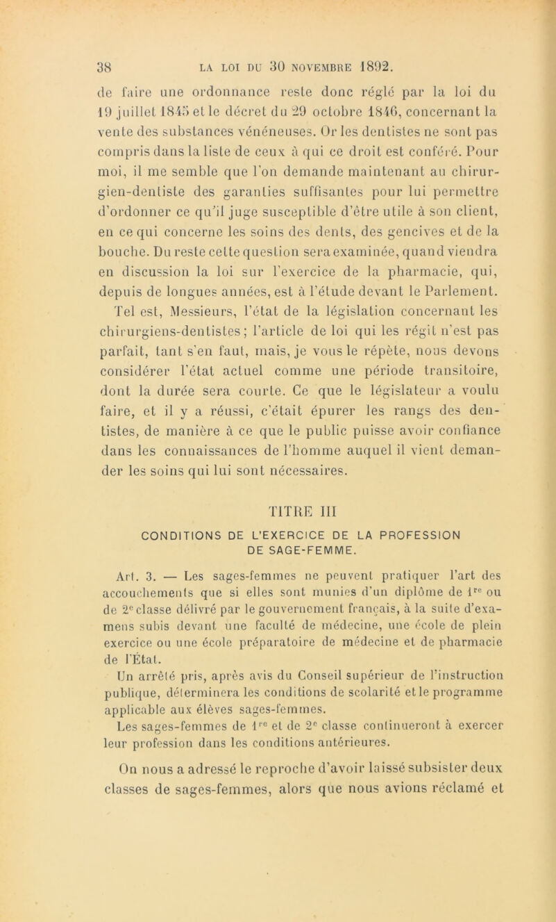 de l'aire une ordonnance reste donc réglé par la loi du 19 juillet 1845 et le décret du 29 octobre 1840, concernant la vente des substances vénéneuses. Ur les dentistes ne sont pas compris dans la liste de ceux à ({ui ce droit est conféré. Pour moi, il me semble que Ton demande maintenant au chirur- gien-dentiste des garanties suffisantes pour lui permettre d’ordonner ce qu’il juge susceptible d’être utile à son client, en ce qui concerne les soins des dents, des gencives et de la bouche. Du reste cette question sera examinée, quand viendra en discussion la loi sur l’exercice de la pharmacie, qui, depuis de longues années, est à l’élude devant le Parlement. Tel est. Messieurs, l’état de la législation concernant les chirurgiens-dentistes; l’article de loi qui les régit n'est pas parfait, tant s'en faut, mais, je vous le répète, nous devons considérer l’état actuel comme une période transitoire, dont la durée sera courte. Ce que le législateur a voulu faire, et il y a réussi, c'était épurer les rangs des den- tistes, de manière à ce que le public puisse avoir confiance dans les connaissances de l’homme auquel il vient deman- der les soins qui lui sont nécessaires. TITRE 111 CONDITIONS DE L’EXERCICE DE LA PROFESSION DE SAGE-FEMME. Arl. 3. — Les sages-femmes ne peuvent pratiquer l’art des accoucliemeuts que si elles sont munies d’un diplôme de P® ou de classe délivré par le gouvernement français, à la suite d’exa- mens subis devant une faculté de médecine, une école de plein exercice ou une école préparatoire de médecine et de pharmacie de l’État. Un arrêté pris, après avis du Conseil supérieur de l’instruction publique, déterminera les conditions de scolarité et le programme applicable aux élèves sages-femmes. Les sages-femmes de P° et de 2'’ classe continueront à exercer leur profession dans les conditions antérieures. On nous a adressé le reproche d’avoir laissé subsister deux classes de sages-femmes, alors que nous avions réclamé et