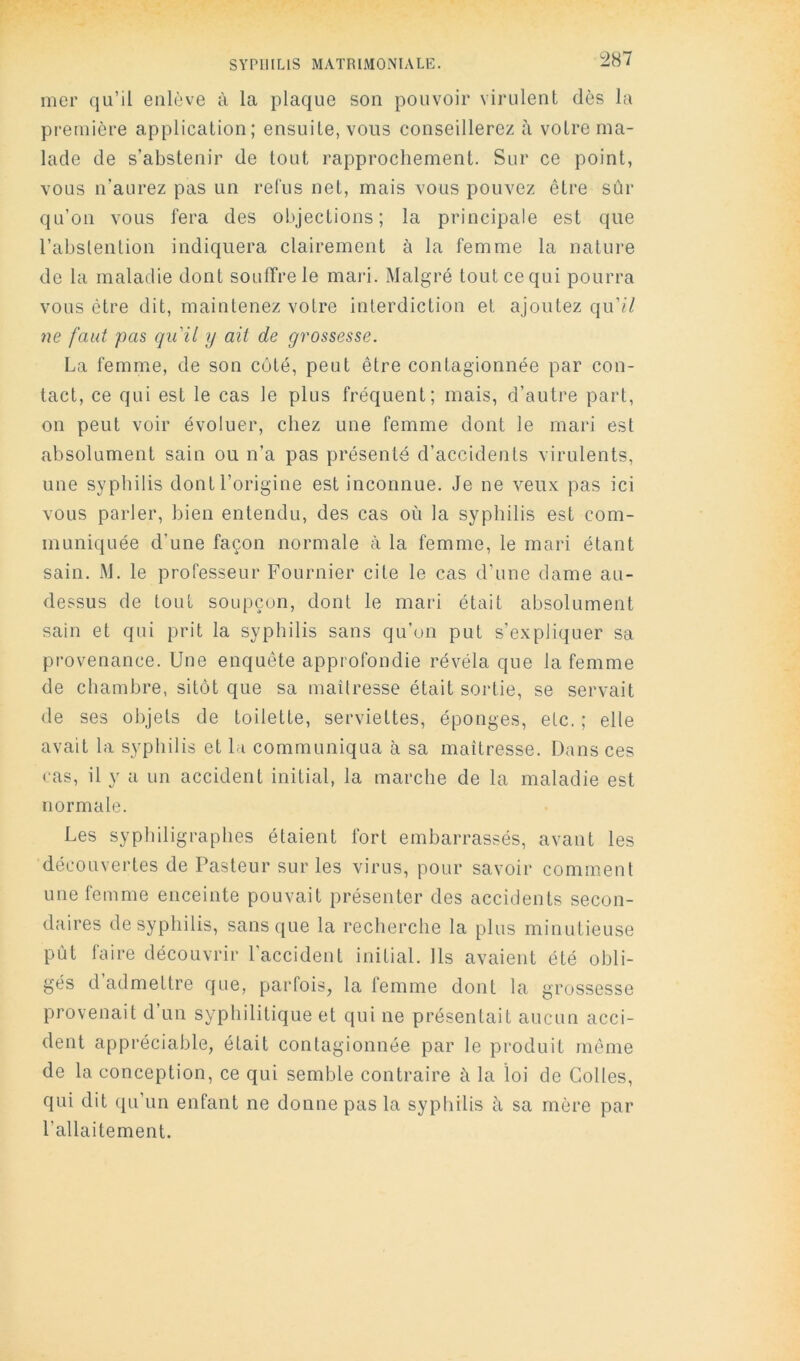 ^287 mer qu’il enlève à la plaque son pouvoir virulent dès la première application; ensuite, vous conseillerez ii votre ma- lade de s’abstenir de tout rapprochement. Sur ce point, vous n’aurez pas un relus net, mais vous pouvez être sûr qu’on vous fera des objections; la principale est que l’abstention indiquera clairement à la femme la nature de la maladie dont souffre le mai-i. Malgré tout ce qui pourra vous être dit, maintenez votre interdiction et ajoutez qu'il ne faut pas qu'il y ait de grossesse. La femme, de son côté, peut être contagionnée par con- tact, ce qui est le cas le plus fréquent; mais, d’autre part, on peut voir évoluer, chez une femme dont le mari est absolument sain ou n’a pas présenté d’accidents virulents, une syphilis dont l’origine est inconnue. Je ne veux pas ici vous parler, bien entendu, des cas où la syphilis est com- muniquée d’une façon normale à la femme, le mari étant sain. M. le professeur Fournier cite le cas d’une dame au- dessus de tout soupçon, dont le mari était absolument sain et qui prit la syphilis sans qu’on put s’expliquer sa provenance. Une enquête approfondie révéla que la femme de chambre, sitôt que sa maîtresse était sortie, se servait de ses objets de toilette, serviettes, éponges, etc. ; elle avait la syphilis et la communiqua à sa maîtresse. Dans ces cas, il y a un accident initial, la marche de la maladie est normale. Les syphiligraphes étaient fort embarrassés, avant les découvertes de Pasteur sur les virus, pour savoir comment une femme enceinte pouvait présenter des accidents secon- daires de syphilis, sans que la recherche la plus minutieuse pût laire découvrir l'accident initial. Ils avaient été obli- gés d admettre que, parfois, la femme dont la grossesse provenait d un syphilitique et qui ne présentait aucun acci- dent appréciable, était contagionnée par le produit môme de la conception, ce qui semble contraire à la loi de Colles, qui dit qu’un enfant ne donne pas la syphilis à sa mère par l’allaitement.