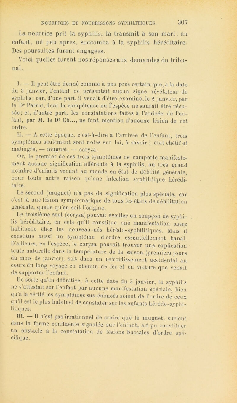 La nourrice prit la syphilis, la transmit à son mari; un enfant, né peu après, succomba à la syphilis héréditaire. Des poursuites furent engagées. Voici quelles furent nos réponses aux demandes du tribu- nal. 1. — Il peut être donné comme à peu près certain que, à la date du 3 janvier, l’enfant ne présentait aucun signe révélateur de syphilis; car, d’une part, il venait d’être examiné, le 2 janvier, par le !)'■ Parrol, dont la compétence en l’espèce ne saurait être récu- sée; et, d’autre part, les constatations faites à l’arrivée de l’en- fant, par M. le Ch..., ne font mention d’aucune lésion de cet ordre. H. — A cette époque, c’est-à-dire à l’arrivée de l’enfant, trois symptômes seulement sont notés sur lui, à savoir : état chétif et malingre, — muguet, — coryza. Or, le premier de ces trois symptômes ne comporte manifeste- ment aucune signification atférente à la syphilis, un très grand nombre d’enfants venant au monde en état de débilité générale, pour toute autre raison qu’une infection syphilitique hérédi- taire. Le second 'muguet) n’a pas de signification plus spéciale, car c’est là une lésion symptomatique de tous les états de débilitation générale, quelle qu’en soit l’origine. Le troisième seul (coryza) pouvait éveiller un soupçon de syphi- lis héréditaire, en cela qu’il constitue une manifestation assez habituelle chez les nouveau-nés hérédo-syphilitiques. Mais il constitue aussi un symptôme d’ordre essentiellement banal. D ailleurs, en 1 espèce, le coryza pouvait trouver une explication toute naturelle dans la température de la saison (premiers jours du mois de janvier), soit dans un refroidissement accidentel au cours du long voyage en chemin de fer et en voiture que venait de supporter l’enfant. De sorte qu’en déhnitive, à cette date du 3 janvier, la syphilis ne s attestait sur 1 enfant par aucune manifestation spéciale, bien qu’à la vérité les symptômes sus-énoncés soient de l’ordre de ceux qu’il est le plus habituel de constater sur les enfants hérédo-syphi- litiques. III. Il n est pas irrationnel de croire que le muguet, surtout dans la forme conlluente signalée sur l’enfant, ait pu constituer un obstacle à la constatation de lésions buccales d'ordre spé- cifique.